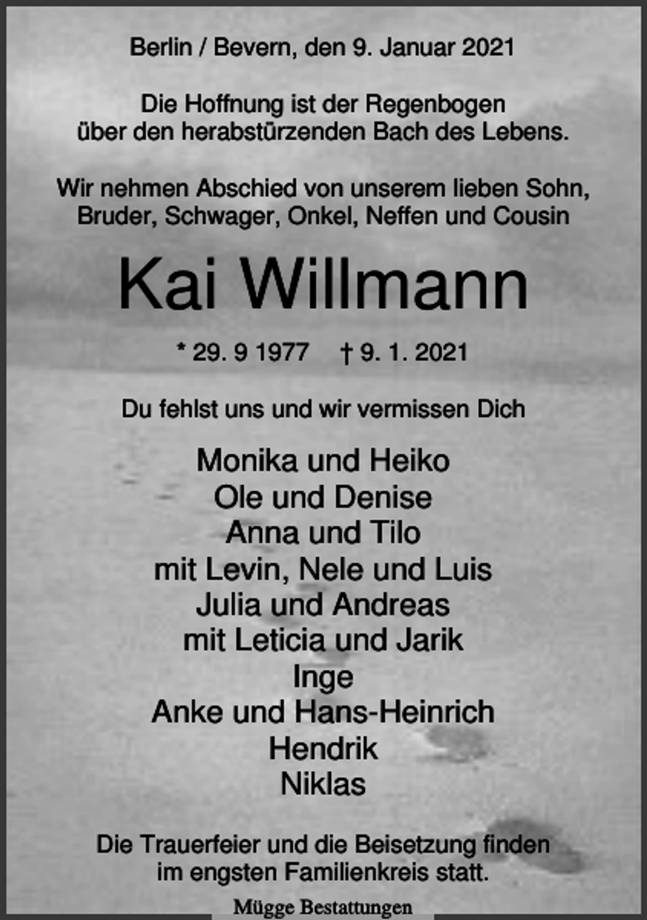 <p>Berlin / Bevern, den 9. Januar 2021<br />Die Hoffnung ist der Regenbogen<br />über den herabstürzenden Bach des Lebens.<br />Wir nehmen Abschied von unserem lieben Sohn,<br />Bruder, Schwager, Onkel, Neffen und Cousin</p><p>Kai Willmann<br />* 29. 9 1977</p><p>† 9. 1. 2021</p><p>Du fehlst uns und wir vermissen Dich</p><p>Monika und Heiko<br />Ole und Denise<br />Anna und Tilo<br />mit Levin, Nele und Luis<br />Julia und Andreas<br />mit Leticia und Jarik<br />Inge<br />Anke und Hans-Heinrich<br />Hendrik<br />Niklas<br />Die Trauerfeier und die Beisetzung finden<br />im engsten Familienkreis statt.<br />Mügge Bestattungen</p>