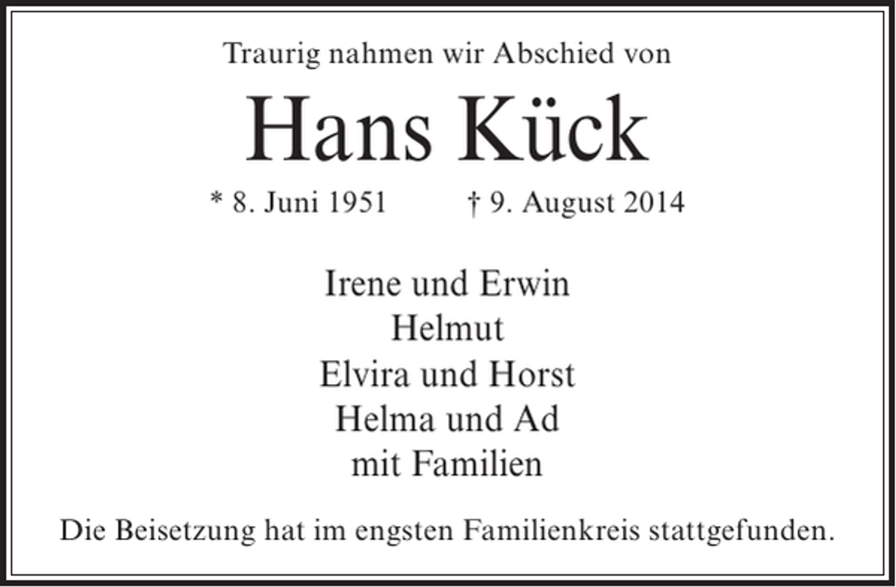 <p>Traurig nahmen wir Abschied von</p><p>Hans Kück<br />* 8. Juni 1951 † 9. August 2014</p><p>Irene und Erwin<br />Helmut<br />Elvira und Horst<br />Helma und Ad<br />mit Familien<br />Die Beisetzung hat im engsten Familienkreis stattgefunden.</p>