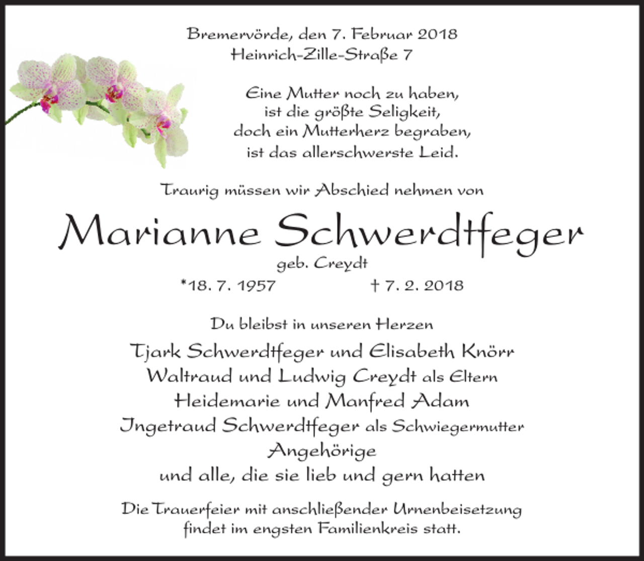<p>Bremervörde, den 7. Februar 2018<br />Heinrich-Zille-Straße 7<br />Eine Mutter noch zu haben,<br />ist die größte Seligkeit,<br />doch ein Mutterherz begraben,<br />ist das allerschwerste Leid.<br />Traurig müssen wir Abschied nehmen von</p><p>Marianne Schwerdtfeger<br />geb. Creydt</p><p>*18. 7. 1957</p><p>† 7. 2. 2018</p><p>Du bleibst in unseren Herzen</p><p>Tjark Schwerdtfeger und Elisabeth Knörr<br />Waltraud und Ludwig Creydt als Eltern<br />Heidemarie und Manfred Adam<br />Ingetraud Schwerdtfeger als Schwiegermutter<br />Angehörige<br />und alle, die sie lieb und gern hatten<br />Die Trauerfeier mit anschließender Urnenbeisetzung<br />findet im engsten Familienkreis statt.</p>
