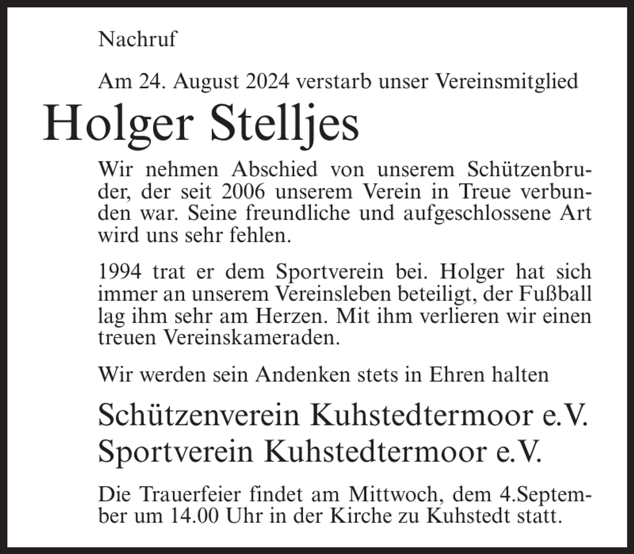 <p>Nachruf<br />Am 24. August 2024 verstarb unser Vereinsmitglied</p><p>Holger Stelljes<br />Wir nehmen Abschied von unserem Schützenbruder, der seit 2006 unserem Verein in Treue verbunden war. Seine freundliche und aufgeschlossene Art<br />wird uns sehr fehlen.<br />1994 trat er dem Sportverein bei. Holger hat sich<br />immer an unserem Vereinsleben beteiligt, der Fußball<br />lag ihm sehr am Herzen. Mit ihm verlieren wir einen<br />treuen Vereinskameraden.<br />Wir werden sein Andenken stets in Ehren halten</p><p>Schützenverein Kuhstedtermoor e.V.<br />Sportverein Kuhstedtermoor e.V.<br />Die Trauerfeier findet am Mittwoch, dem 4.September um 14.00 Uhr in der Kirche zu Kuhstedt statt.</p>