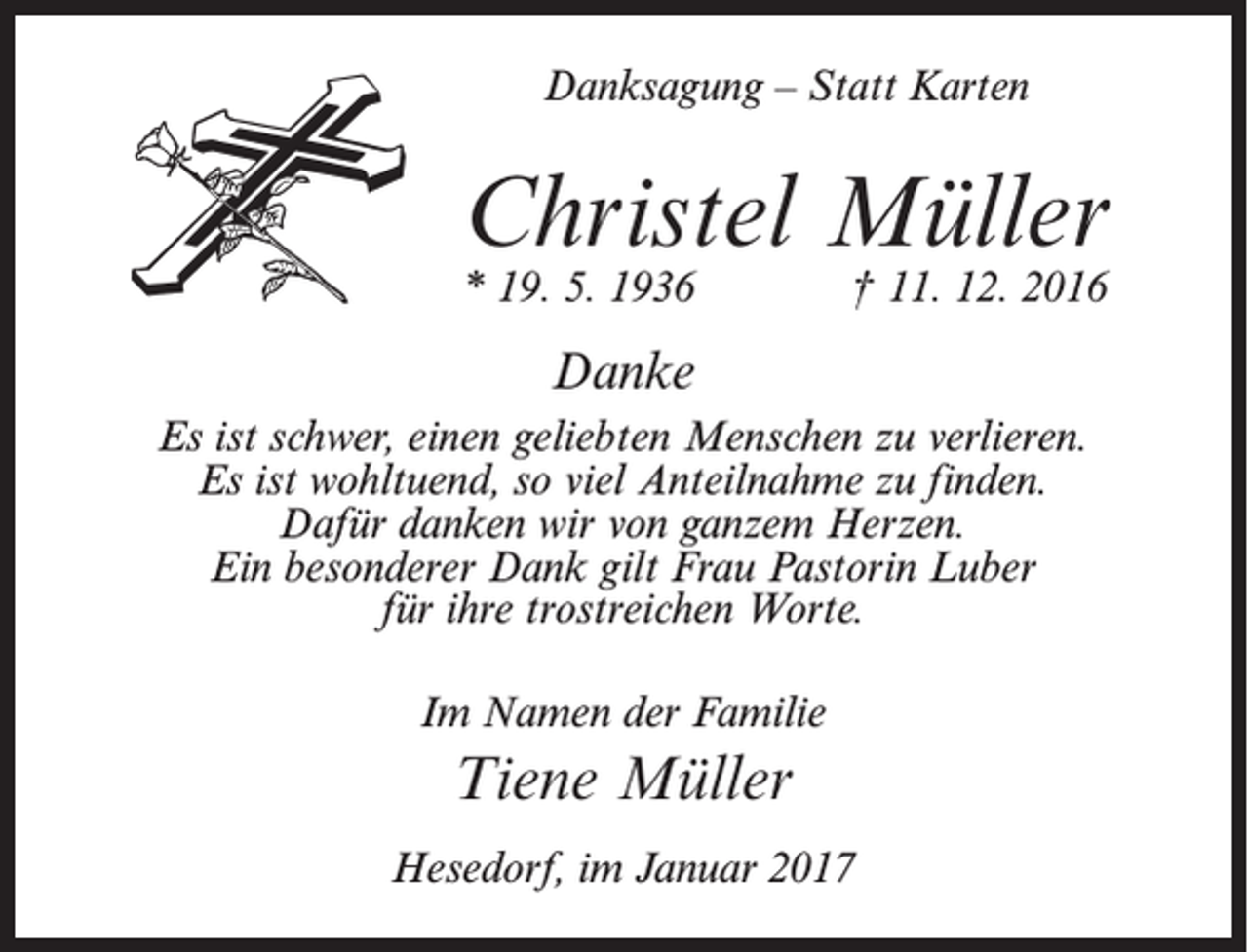 <p>Danksagung – Statt Karten</p><p>Christel Müller<br />* 19. 5. 1936</p><p>† 11. 12. 2016</p><p>Danke<br />Es ist schwer, einen geliebten Menschen zu verlieren.<br />Es ist wohltuend, so viel Anteilnahme zu finden.<br />Dafür danken wir von ganzem Herzen.<br />Ein besonderer Dank gilt Frau Pastorin Luber<br />für ihre trostreichen Worte.<br />Im Namen der Familie</p><p>Tiene Müller<br />Hesedorf, im Januar 2017</p>