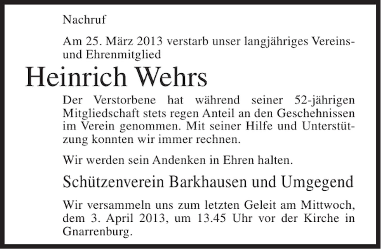 <p>Nachruf<br />Am 25. März 2013 verstarb unser langjähriges Vereinsund Ehrenmitglied</p><p>Heinrich Wehrs</p><p>Der Verstorbene hat während seiner 52-jährigen<br />Mitgliedschaft stets regen Anteil an den Geschehnissen<br />im Verein genommen. Mit seiner Hilfe und Unterstützung konnten wir immer rechnen.<br />Wir werden sein Andenken in Ehren halten.</p><p>Schützenverein Barkhausen und Umgegend<br />Wir versammeln uns zum letzten Geleit am Mittwoch,<br />dem 3. April 2013, um 13.45 Uhr vor der Kirche in<br />Gnarrenburg.</p>