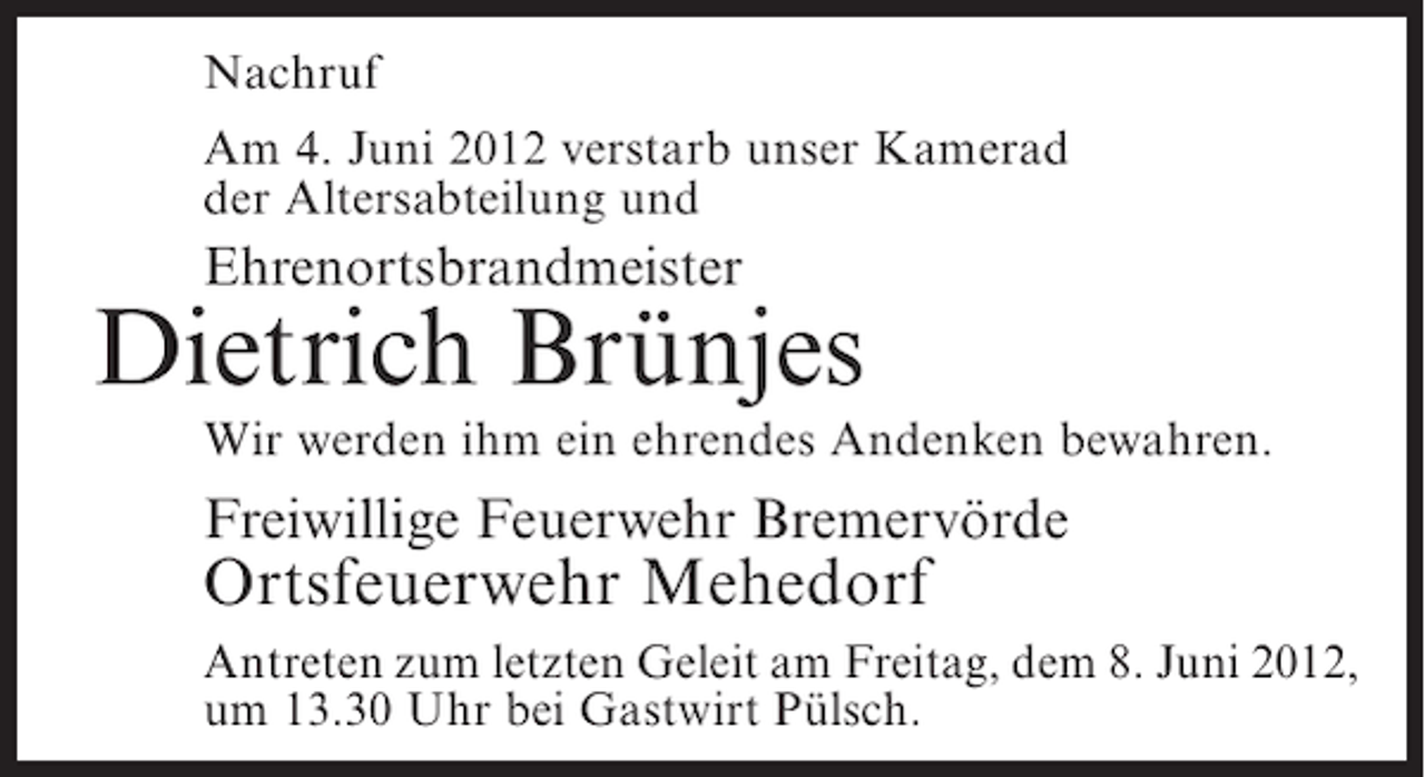 <p>Nachruf<br />Am 4. Juni 2012 verstarb unser Kamerad<br />der Altersabteilung und</p><p>Ehrenortsbrandmeister</p><p>Dietrich Brünjes<br />Wir werden ihm ein ehrendes Andenken bewahren.</p><p>Freiwillige Feuerwehr Bremervörde</p><p>Ortsfeuerwehr Mehedorf<br />Antreten zum letzten Geleit am Freitag, dem 8. Juni 2012,<br />um 13.30 Uhr bei Gastwirt Pülsch.</p>