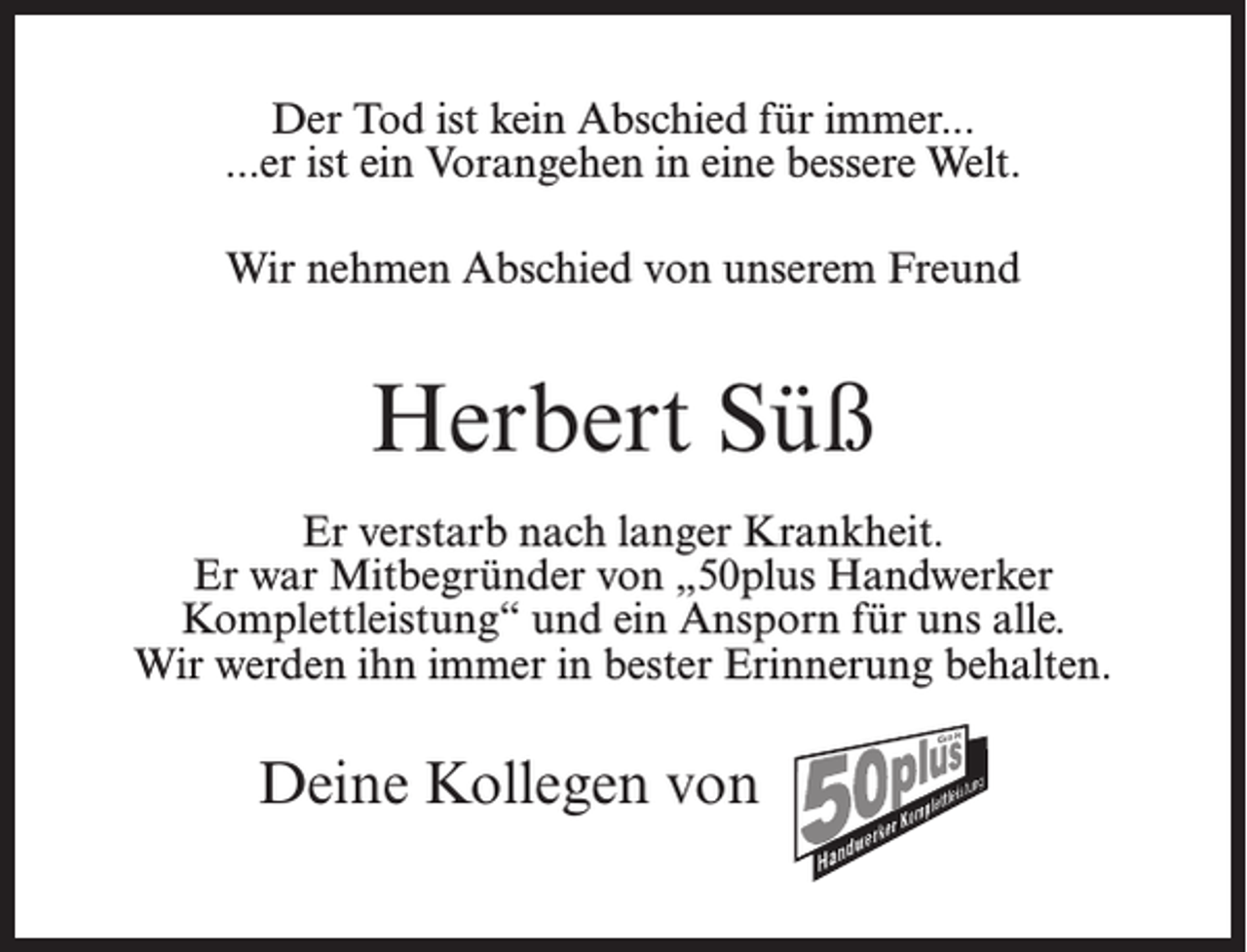 <p>Der Tod ist kein Abschied für immer...<br />...er ist ein Vorangehen in eine bessere Welt.<br />Wir nehmen Abschied von unserem Freund</p><p>Herbert Süß<br />Er verstarb nach langer Krankheit.<br />Er war Mitbegründer von „50plus Handwerker<br />Komplettleistung“ und ein Ansporn für uns alle.<br />Wir werden ihn immer in bester Erinnerung behalten.</p><p>Deine Kollegen von 50 Plus</p>