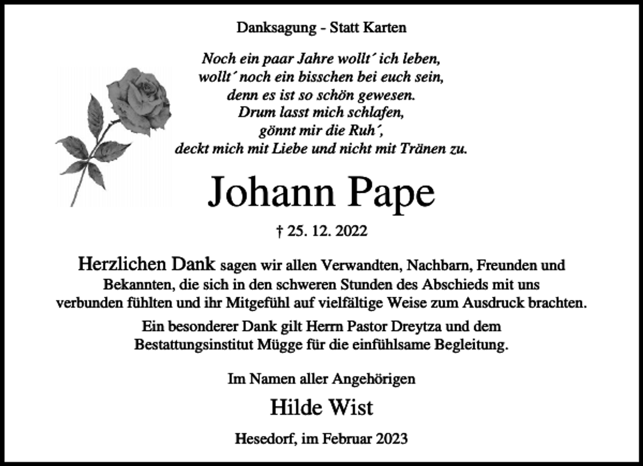 <p>Danksagung - Statt Karten<br />Noch ein paar Jahre wollt´ ich leben,<br />wollt´ noch ein bisschen bei euch sein,<br />denn es ist so schön gewesen.<br />Drum lasst mich schlafen,<br />gönnt mir die Ruh´,<br />deckt mich mit Liebe und nicht mit Tränen zu.</p><p>Johann Pape<br />† 25. 12. 2022</p><p>Herzlichen Dank sagen wir allen Verwandten, Nachbarn, Freunden und<br />Bekannten, die sich in den schweren Stunden des Abschieds mit uns<br />verbunden fühlten und ihr Mitgefühl auf vielfältige Weise zum Ausdruck brachten.<br />Ein besonderer Dank gilt Herrn Pastor Dreytza und dem<br />Bestattungsinstitut Mügge für die einfühlsame Begleitung.<br />Im Namen aller Angehörigen</p><p>Hilde Wist<br />Hesedorf, im Februar 2023</p>