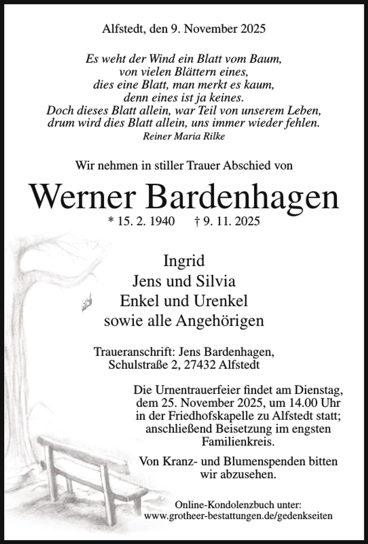 <p>Alfstedt, den 9. November 2025<br />Es weht der Wind ein Blatt vom Baum,<br />von vielen Blättern eines,<br />dies eine Blatt, man merkt es kaum,<br />denn eines ist ja keines.<br />Doch dieses Blatt allein, war Teil von unserem Leben,<br />drum wird dies Blatt allein, uns immer wieder fehlen.<br />Reiner Maria Rilke</p><p>Wir nehmen in stiller Trauer Abschied von</p><p>Werner Bardenhagen<br />* 15. 2. 1940</p><p>† 9. 11. 2025</p><p>Ingrid<br />Jens und Silvia<br />Enkel und Urenkel<br />sowie alle Angehörigen<br />Traueranschrift: Jens Bardenhagen,<br />Schulstraße 2, 27432 Alfstedt<br />Die Urnentrauerfeier findet am Dienstag,<br />dem 25. November 2025, um 14.00 Uhr<br />in der Friedhofskapelle zu Alfstedt statt;<br />anschließend Beisetzung im engsten<br />Familienkreis.<br />Von Kranz- und Blumenspenden bitten<br />wir abzusehen.<br />Online-Kondolenzbuch unter:<br />www.grotheer-bestattungen.de/gedenkseiten</p>
