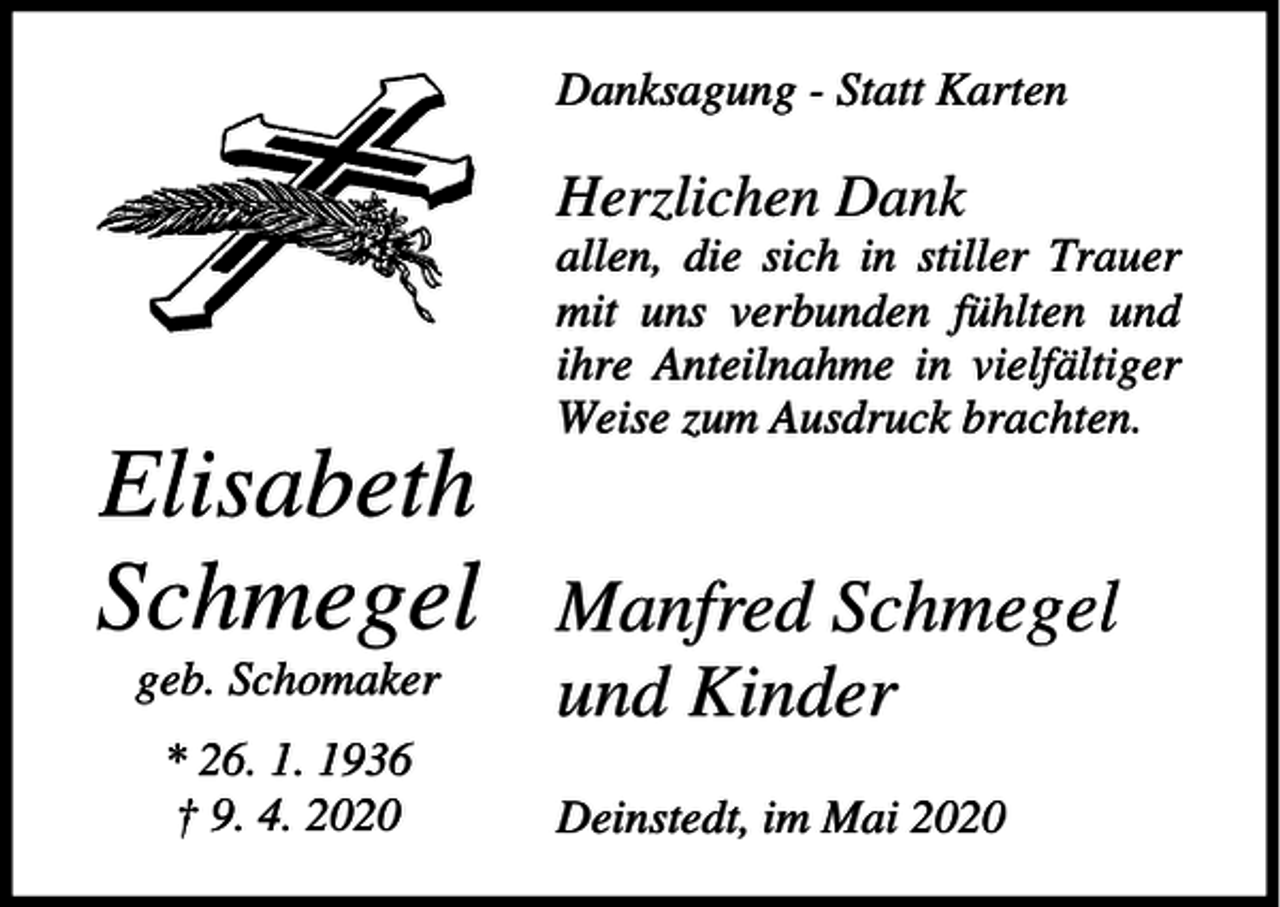 <p>Danksagung - Statt Karten</p><p>Herzlichen Dank<br />allen, die sich in stiller Trauer<br />mit uns verbunden fühlten und<br />ihre Anteilnahme in vielfältiger<br />Weise zum Ausdruck brachten.</p><p>Elisabeth<br />Schmegel<br />geb. Schomaker<br />* 26. 1. 1936<br />† 9. 4. 2020</p><p>Manfred Schmegel<br />und Kinder<br />Deinstedt, im Mai 2020</p>