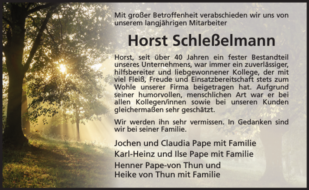 <p>Mit großer Betroffenheit verabschieden wir uns von<br />unserem langjährigen Mitarbeiter</p><p>Horst Schleßelmann<br />Horst, seit über 40 Jahren ein fester Bestandteil<br />unseres Unternehmens, war immer ein zuverlässiger,<br />hilfsbereiter und liebgewonnener Kollege, der mit<br />viel Fleiß, Freude und Einsatzbereitschaft stets zum<br />Wohle unserer Firma beigetragen hat. Aufgrund<br />seiner humorvollen, menschlichen Art war er bei<br />allen Kollegen/innen sowie bei unseren Kunden<br />gleichermaßen sehr geschätzt.<br />Wir werden ihn sehr vermissen. In Gedanken sind<br />wir bei seiner Familie.</p><p>Jochen und Claudia Pape mit Familie<br />Karl-Heinz und Ilse Pape mit Familie<br />Henner Pape-von Thun und<br />Heike von Thun mit Familie</p>