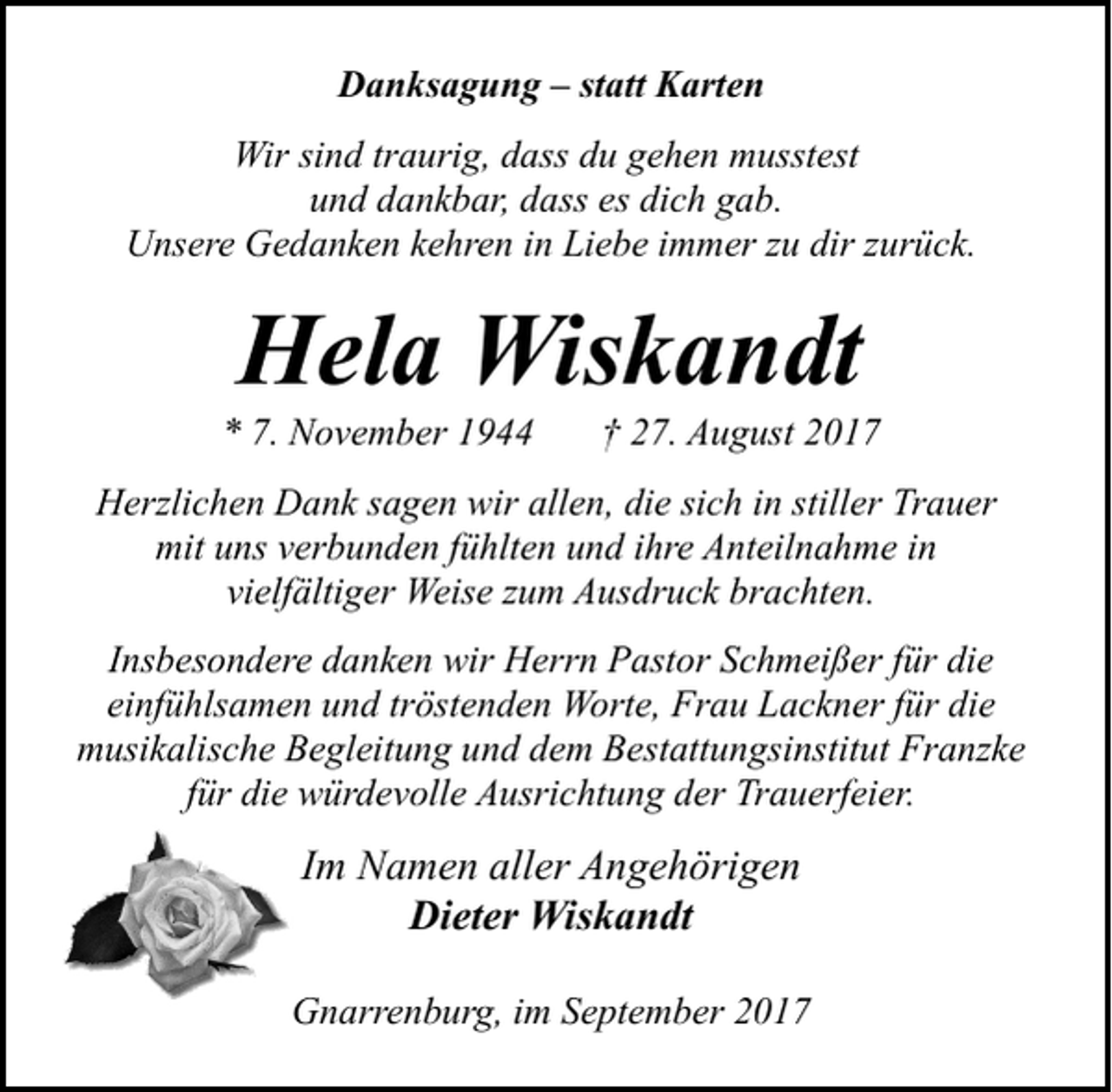 <p>Danksagung – statt Karten<br />Wir sind traurig, dass du gehen musstest<br />und dankbar, dass es dich gab.<br />Unsere Gedanken kehren in Liebe immer zu dir zurück.</p><p>Hela Wiskandt</p><p>* 7. November 1944</p><p>† 27. August 2017</p><p>Herzlichen Dank sagen wir allen, die sich in stiller Trauer<br />mit uns verbunden fühlten und ihre Anteilnahme in<br />vielfältiger Weise zum Ausdruck brachten.<br />Insbesondere danken wir Herrn Pastor Schmeißer für die<br />einfühlsamen und tröstenden Worte, Frau Lackner für die<br />musikalische Begleitung und dem Bestattungsinstitut Franzke<br />für die würdevolle Ausrichtung der Trauerfeier.</p><p>Im Namen aller Angehörigen<br />Dieter Wiskandt<br />Gnarrenburg, im September 2017</p>