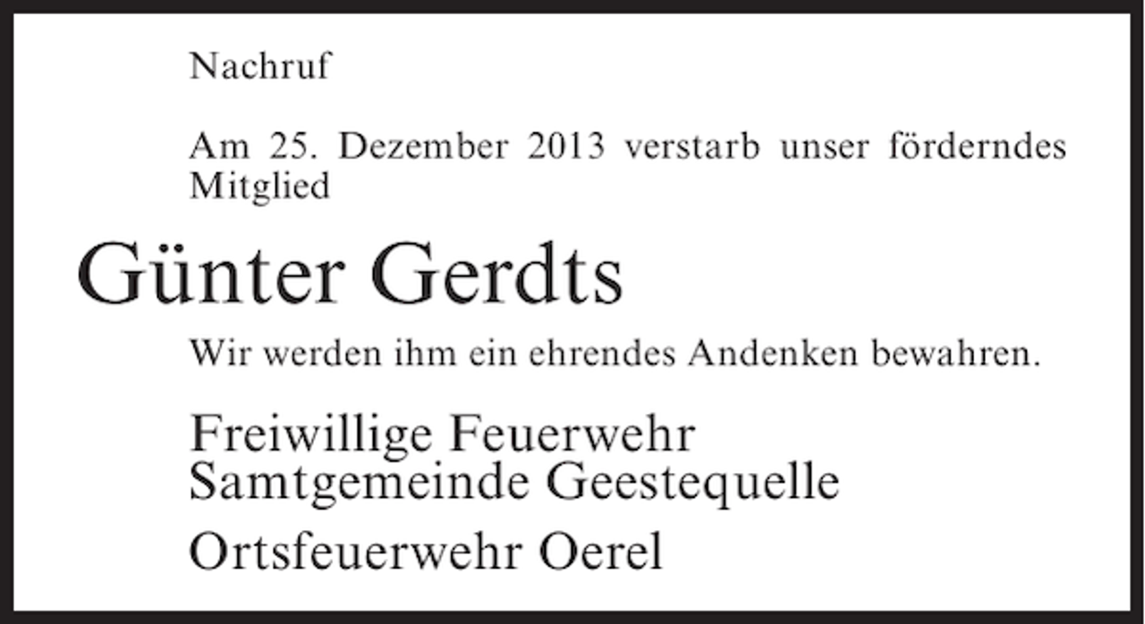 <p>Nachruf<br />Am 25. Dezember 2013 verstarb unser förderndes<br />Mitglied</p><p>Günter Gerdts<br />Wir werden ihm ein ehrendes Andenken bewahren.</p><p>Freiwillige Feuerwehr<br />Samtgemeinde Geestequelle<br />Ortsfeuerwehr Oerel</p>