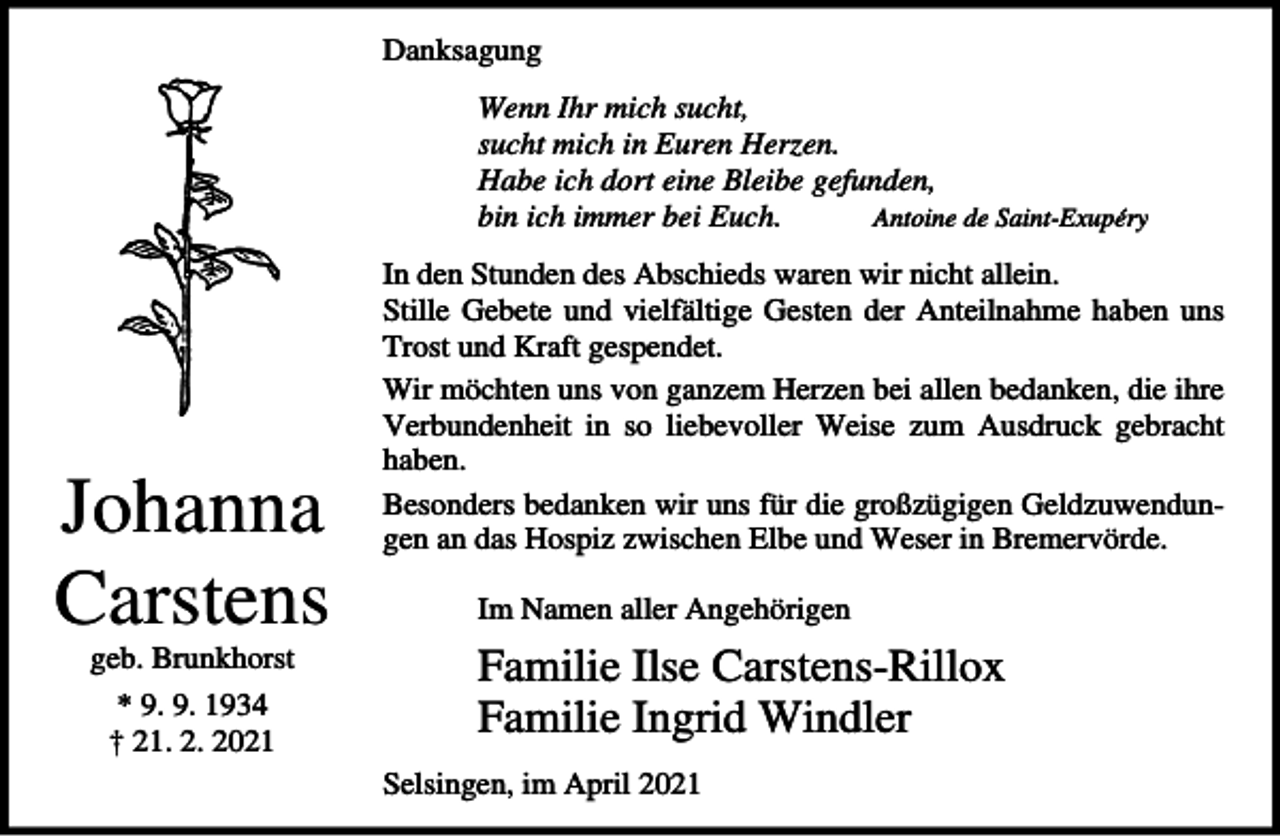 <p>Danksagung<br />Wenn Ihr mich sucht,<br />sucht mich in Euren Herzen.<br />Habe ich dort eine Bleibe gefunden,<br />bin ich immer bei Euch.<br />Antoine de Saint-Exupéry</p><p>Johanna<br />Carstens<br />geb. Brunkhorst<br />* 9. 9. 1934<br />† 21. 2. 2021</p><p>In den Stunden des Abschieds waren wir nicht allein.<br />Stille Gebete und vielfältige Gesten der Anteilnahme haben uns<br />Trost und Kraft gespendet.<br />Wir möchten uns von ganzem Herzen bei allen bedanken, die ihre<br />Verbundenheit in so liebevoller Weise zum Ausdruck gebracht<br />haben.<br />Besonders bedanken wir uns für die großzügigen Geldzuwendungen an das Hospiz zwischen Elbe und Weser in Bremervörde.<br />Im Namen aller Angehörigen</p><p>Familie Ilse Carstens-Rillox<br />Familie Ingrid Windler<br />Selsingen, im April 2021</p>