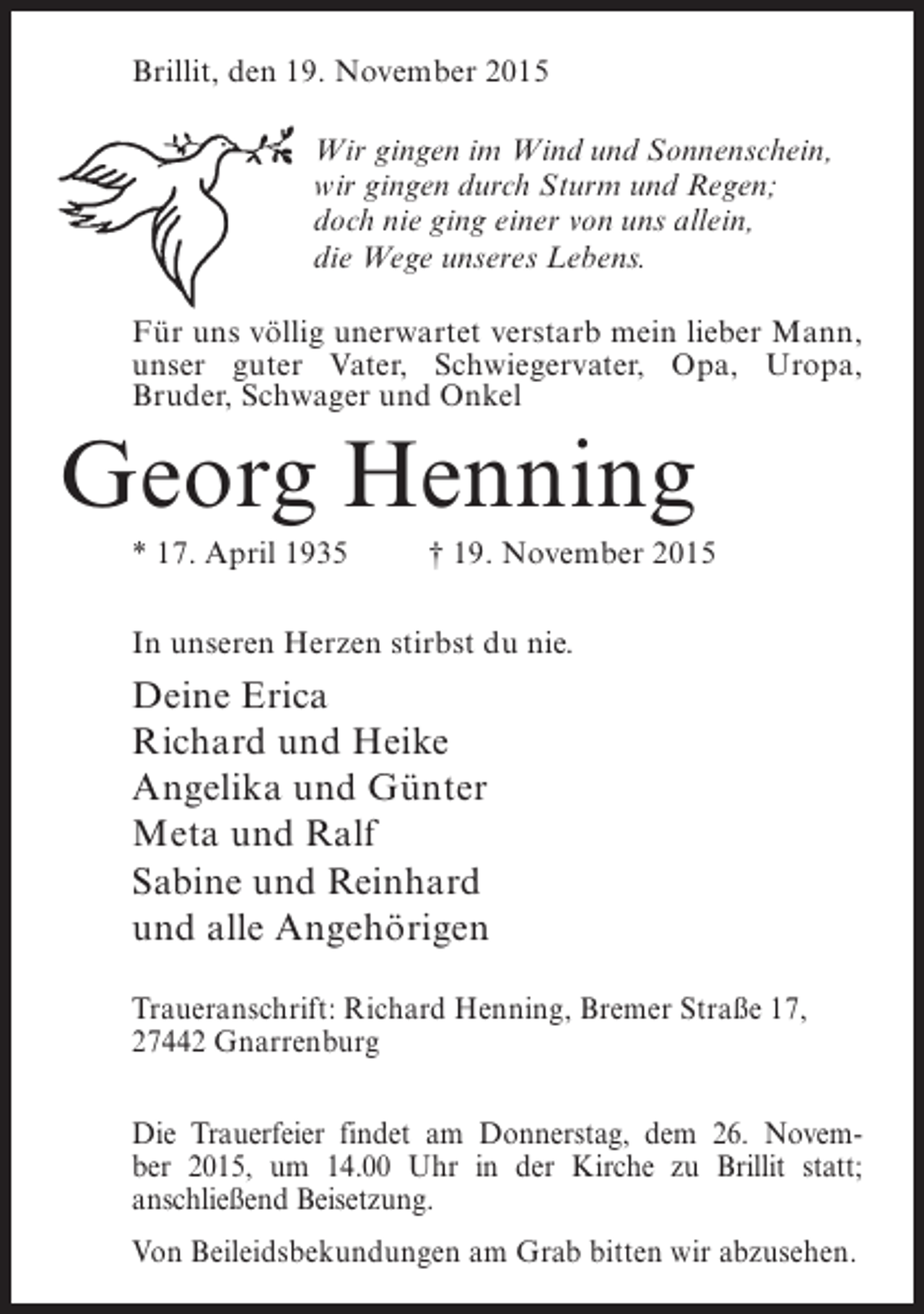 <p>Brillit, den 19. November 2015<br />Wir gingen im Wind und Sonnenschein,<br />wir gingen durch Sturm und Regen;<br />doch nie ging einer von uns allein,<br />die Wege unseres Lebens.<br />Für uns völlig unerwartet verstarb mein lieber Mann,<br />unser guter Vater, Schwiegervater, Opa, Uropa,<br />Bruder, Schwager und Onkel</p><p>Georg Henning<br />* 17. April 1935 † 19. November 2015<br />In unseren Herzen stirbst du nie.</p><p>Deine Erica<br />Richard und Heike<br />Angelika und Günter<br />Meta und Ralf<br />Sabine und Reinhard<br />und alle Angehörigen<br />Traueranschrift: Richard Henning, Bremer Straße 17,<br />27442 Gnarrenburg<br />Die Trauerfeier findet am Donnerstag, dem 26. November 2015, um 14.00 Uhr in der Kirche zu Brillit statt;<br />an­ chließend Beisetzung.<br />s<br />Von Beileidsbekundungen am Grab bitten wir abzusehen.</p>