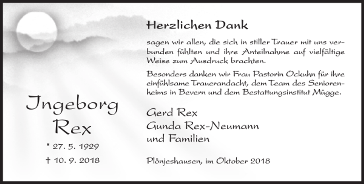 <p>Herzlichen Dank</p><p>Ingeborg<br />Rex<br />* 27. 5. 1929<br />† 10. 9. 2018</p><p>sagen wir allen, die sich in stiller Trauer mit uns verbunden fühlten und ihre Anteilnahme auf vielfältige<br />Weise zum Ausdruck brachten.<br />Besonders danken wir Frau Pastorin Ockuhn für ihre<br />einfühlsame Trauerandacht, dem Team des Seniorenheims in Bevern und dem Bestattungsinstitut Mügge.</p><p>Gerd Rex<br />Gunda Rex-Neumann<br />und Familien<br />Plönjeshausen, im Oktober 2018</p>