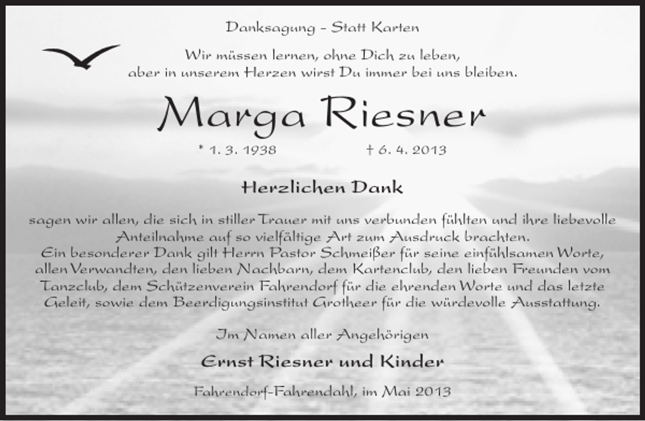 <p>Danksagung - Statt Karten<br />Wir müssen lernen, ohne Dich zu leben,<br />aber in unserem Herzen wirst Du immer bei uns bleiben.</p><p>Marga Riesner<br />* 1. 3. 1938</p><p>† 6. 4. 2013</p><p>Herzlichen Dank<br />sagen wir allen, die sich in stiller Trauer mit uns verbunden fühlten und ihre liebevolle<br />Anteilnahme auf so vielfältige Art zum Ausdruck brachten.<br />Ein besonderer Dank gilt Herrn Pastor Schmeißer für seine einfühlsamen Worte,<br />allen Verwandten, den lieben Nachbarn, dem Kartenclub, den lieben Freunden vom<br />Tanzclub, dem Schützenverein Fahrendorf für die ehrenden Worte und das letzte<br />Geleit, sowie dem Beerdigungsinstitut Grotheer für die würdevolle Ausstattung.<br />Im Namen aller Angehörigen</p><p>Ernst Riesner und Kinder<br />Fahrendorf-Fahrendahl, im Mai 2013</p>