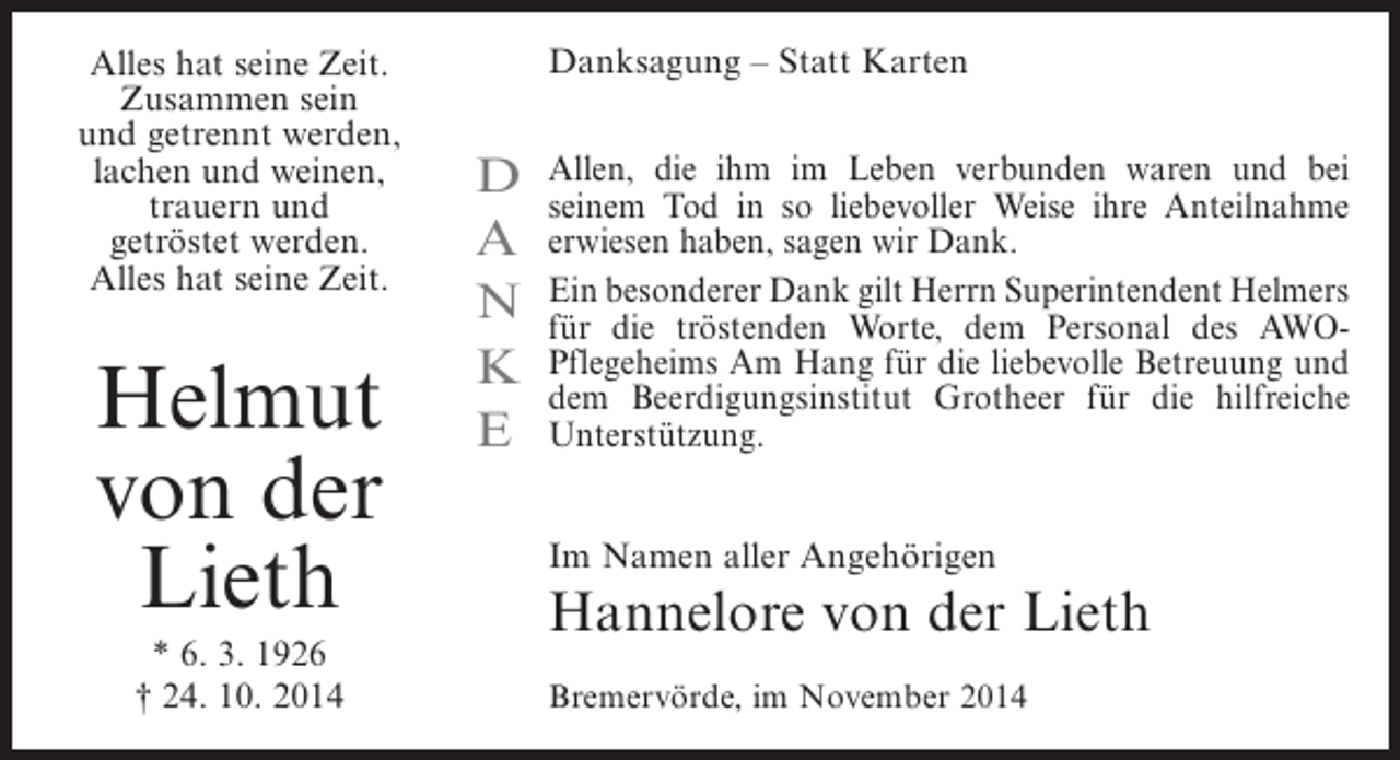<p>Alles hat seine Zeit.<br />Zusammen sein<br />und getrennt werden,<br />lachen und weinen,<br />trauern und<br />getröstet werden.<br />Alles hat seine Zeit.</p><p>Helmut<br />von der<br />Lieth<br />* 6. 3. 1926<br />† 24. 10. 2014</p><p>Danksagung – Statt Karten</p><p>D<br />A<br />N<br />K<br />E</p><p>Allen, die ihm im Leben verbunden waren und bei<br />s<br />­ einem Tod in so liebevoller Weise ihre ­ nteilnahme<br />A<br />erwiesen haben, sagen wir Dank.<br />Ein besonderer Dank gilt Herrn Superintendent ­ elmers<br />H<br />für die tröstenden Worte, dem Personal des AWOP<br />­ flegeheims Am Hang für die liebevolle Betreuung und<br />dem Beerdigungsinstitut Grotheer für die hilfreiche<br />Unterstützung.<br />Im Namen aller Angehörigen</p><p>Hannelore von der Lieth<br />Bremervörde, im November 2014</p>