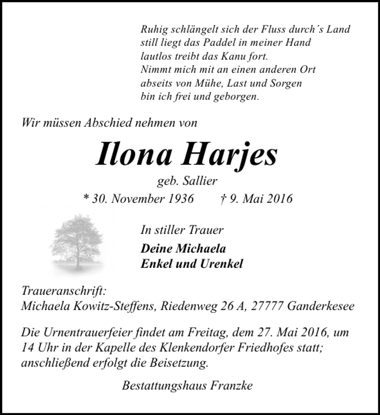 <p>Ruhig schlängelt sich der Fluss durch´s Land<br />still liegt das Paddel in meiner Hand<br />lautlos treibt das Kanu fort.<br />Nimmt mich mit an einen anderen Ort<br />abseits von Mühe, Last und Sorgen<br />bin ich frei und geborgen.</p><p>Wir müssen Abschied nehmen von</p><p>Ilona Harjes</p><p>geb. Sallier<br />* 30. November 1936<br />† 9. Mai 2016<br />In stiller Trauer<br />Deine Michaela<br />Enkel und Urenkel<br />Traueranschrift:<br />Michaela Kowitz-Steffens, Riedenweg 26 A, 27777 Ganderkesee<br />Die Urnentrauerfeier findet am Freitag, dem 27. Mai 2016, um<br />14 Uhr in der Kapelle des Klenkendorfer Friedhofes statt;<br />anschließend erfolgt die Beisetzung.<br />Bestattungshaus Franzke</p>