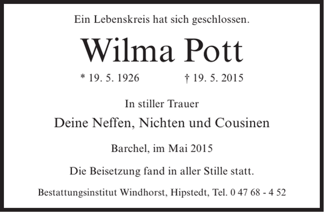 <p>Ein Lebenskreis hat sich geschlossen.</p><p>Wilma Pott<br />* 19. 5. 1926</p><p>† 19. 5. 2015</p><p>In stiller Trauer</p><p>Deine Neffen, Nichten und Cousinen<br />Barchel, im Mai 2015<br />Die Beisetzung fand in aller Stille statt.<br />Bestattungsinstitut Windhorst, Hipstedt, Tel. 0 47 68 - 4 52</p>