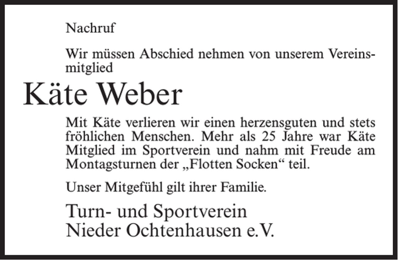 <p>Nachruf<br />Wir müssen Abschied nehmen von unserem Vereinsmitglied</p><p>Käte Weber</p><p>Mit Käte verlieren wir einen herzensguten und stets<br />fröhlichen Menschen. Mehr als 25 Jahre war Käte<br />Mitglied im Sportverein und nahm mit Freude am<br />Montagsturnen der „Flotten Socken“ teil.<br />Unser Mitgefühl gilt ihrer Familie.</p><p>Turn- und Sportverein<br />Nieder Ochtenhausen e.V.</p>