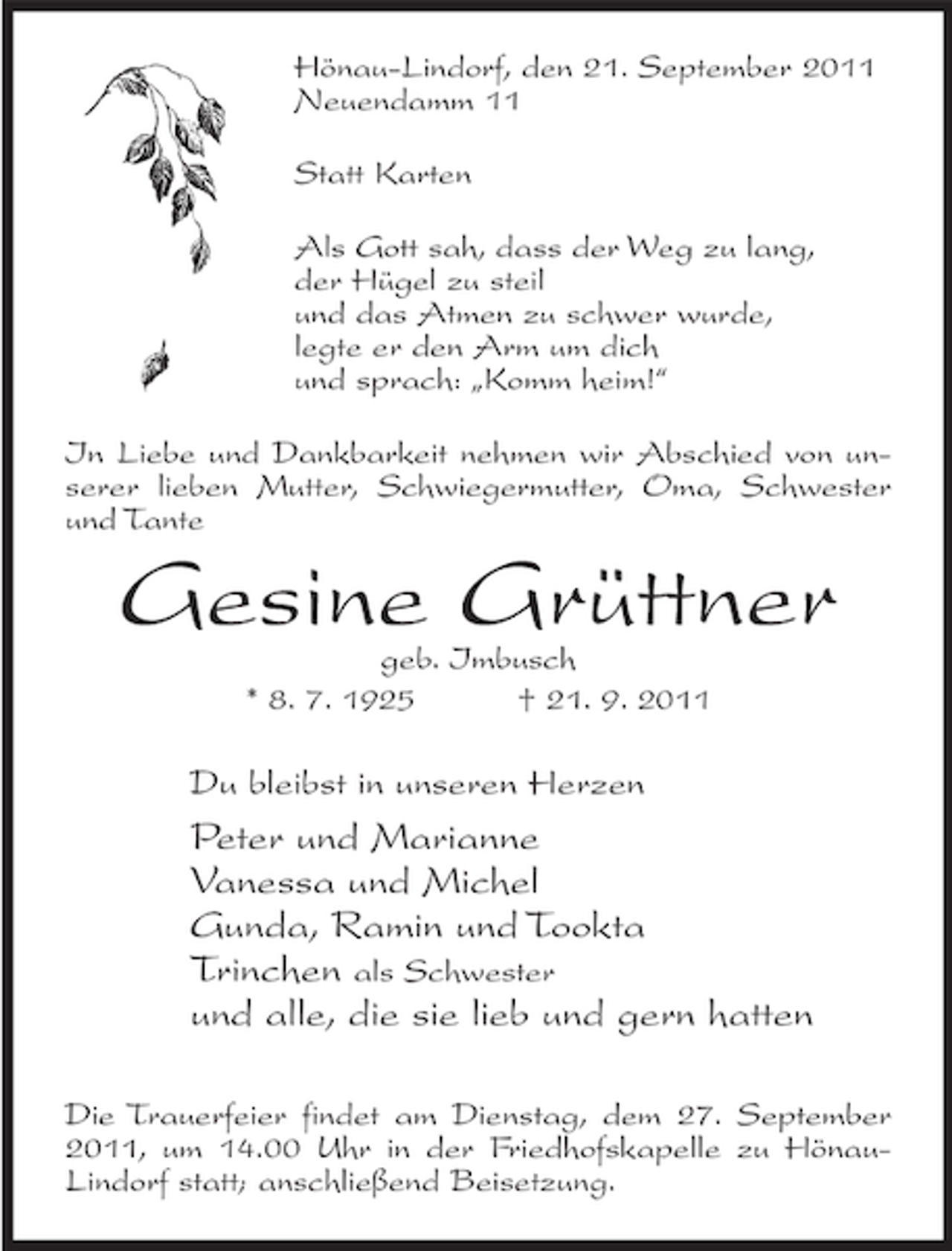 <p>Hönau-Lindorf, den 21. September 2011<br />Neuendamm 11<br />Statt Karten<br />Als Gott sah, dass der Weg zu lang,<br />der Hügel zu steil<br />und das Atmen zu schwer wurde,<br />legte er den Arm um dich<br />und sprach: „Komm heim!“<br />In Liebe und Dankbarkeit nehmen wir Abschied von unserer lieben Mutter, Schwiegermutter, Oma, Schwester<br />und Tante</p><p>Gesine Grüttner<br />geb. Imbusch<br />* 8. 7. 1925<br />† 21. 9. 2011</p><p>Du bleibst in unseren Herzen</p><p>Peter und Marianne<br />Vanessa und Michel<br />Gunda, Ramin und Tookta<br />Trinchen als Schwester<br />und alle, die sie lieb und gern hatten<br />Die Trauerfeier findet am Dienstag, dem 27. September<br />2011, um 14.00 Uhr in der Friedhofskapelle zu HönauLindorf statt; anschließend Beisetzung.</p>
