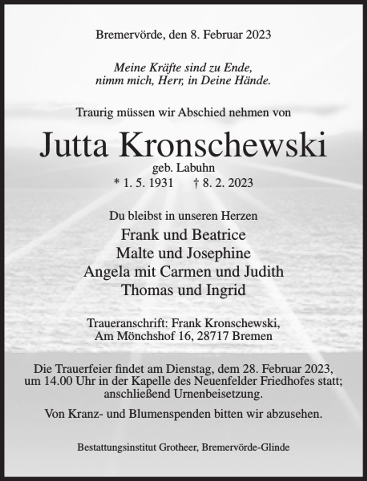 <p>Bremervörde, den 8. Februar 2023<br />Meine Kräfte sind zu Ende,<br />nimm mich, Herr, in Deine Hände.<br />Traurig müssen wir Abschied nehmen von</p><p>Jutta Kronschewski<br />geb. Labuhn<br />* 1. 5. 1931<br />† 8. 2. 2023</p><p>Du bleibst in unseren Herzen</p><p>Frank und Beatrice<br />Malte und Josephine<br />Angela mit Carmen und Judith<br />Thomas und Ingrid<br />Traueranschrift: Frank Kronschewski,<br />Am Mönchshof 16, 28717 Bremen<br />Die Trauerfeier findet am Dienstag, dem 28. Februar 2023,<br />um 14.00 Uhr in der Kapelle des Neuenfelder Friedhofes statt;<br />anschließend Urnenbeisetzung.<br />Von Kranz- und Blumenspenden bitten wir abzusehen.<br />Bestattungsinstitut Grotheer, Bremervörde-Glinde</p>