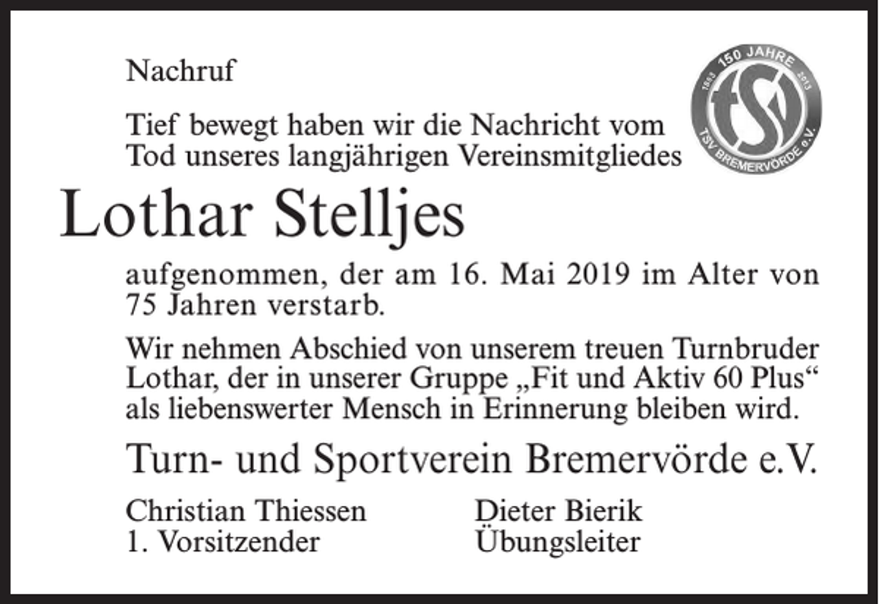 <p>Nachruf<br />Tief bewegt haben wir die Nachricht vom<br />Tod unseres langjährigen<br />Vereinsmitgliedes<br />Nachruf</p><p>Lothar Stelljes</p><p>Der TSV Bremervörde nimmt Abschied von seinem<br />Ehrenmitglied</p><p>aufgenommen, der am 16. Mai 2019 im Alter von<br />75 Jahren verstarb. Heinz Bick<br />Wir nehmen Abschied<br />von unserem treuen Turnbruder<br />der im Alter von 92 Jahren verstorben ist. Er war ab 1956 ü<br />Lothar, der in20unserer<br />Gruppedes<br />„Fit<br />undund<br />Aktiv<br />60 Plus“<br />Jahre Kassenwart<br />Vereins<br />im Ehrungsausschuss<br />als liebenswerter<br />Mensch<br />in Erinnerung<br />wird.<br />und hatte<br />bis zuletzt<br />Interesse am bleiben<br />Vereinsgeschehen.</p><p>werden ihn als liebenswerten Menschen in Erinnerung b<br />Turn- undWir<br />Sportverein<br />Unser<br />Mitgefühl gehört Bremervörde<br />seinen Angehörigen. e.V.</p><p>Christian Thiessen<br />Dieter Bierik<br />Turn- und Sportverein Bremervörde e.V.<br />1. Vorsitzender<br />Übungsleiter<br />Christian Thiessen</p>