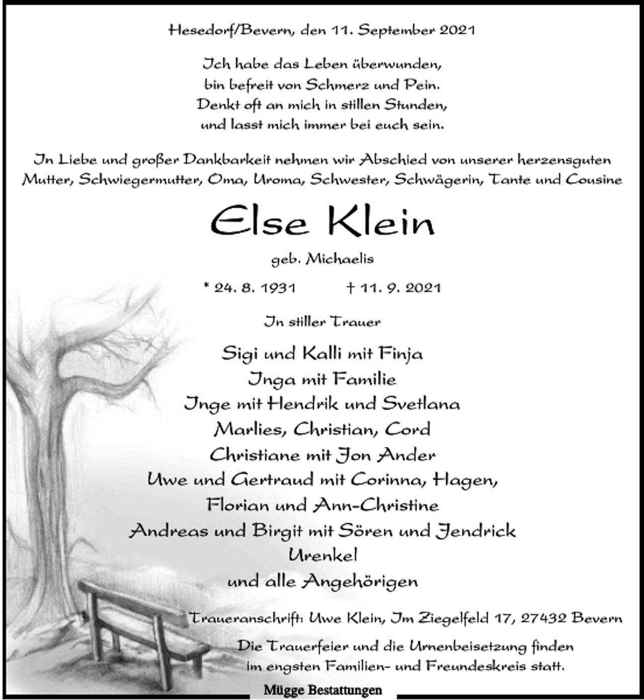 <p>Hesedorf/Bevern, den 11. September 2021<br />Ich habe das Leben überwunden,<br />bin befreit von Schmerz und Pein.<br />Denkt oft an mich in stillen Stunden,<br />und lasst mich immer bei euch sein.<br />In Liebe und großer Dankbarkeit nehmen wir Abschied von unserer herzensguten<br />Mutter, Schwiegermutter, Oma, Uroma, Schwester, Schwägerin, Tante und Cousine</p><p>Else Klein<br />geb. Michaelis<br />* 24. 8. 1931</p><p>† 11. 9. 2021</p><p>In stiller Trauer</p><p>Sigi und Kalli mit Finja<br />Inga mit Familie<br />Inge mit Hendrik und Svetlana<br />Marlies, Christian, Cord<br />Christiane mit Jon Ander<br />Uwe und Gertraud mit Corinna, Hagen,<br />Florian und Ann-Christine<br />Andreas und Birgit mit Sören und Jendrick<br />Urenkel<br />und alle Angehörigen<br />Traueranschrift: Uwe Klein, Im Ziegelfeld 17, 27432 Bevern<br />Die Trauerfeier und die Urnenbeisetzung finden<br />im engsten Familien- und Freundeskreis statt.<br />Mügge Bestattungen</p>