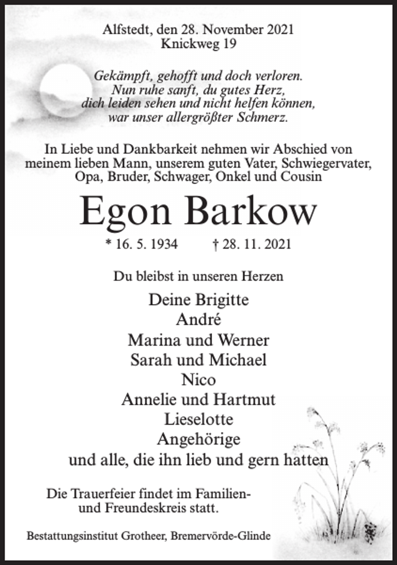 <p>Alfstedt, den 28. November 2021<br />Knickweg 19<br />Gekämpft, gehofft und doch verloren.<br />Nun ruhe sanft, du gutes Herz,<br />dich leiden sehen und nicht helfen können,<br />war unser allergrößter Schmerz.<br />In Liebe und Dankbarkeit nehmen wir Abschied von<br />meinem lieben Mann, unserem guten Vater, Schwiegervater,<br />Opa, Bruder, Schwager, Onkel und Cousin</p><p>Egon Barkow<br />* 16. 5. 1934</p><p>† 28. 11. 2021</p><p>Du bleibst in unseren Herzen</p><p>Deine Brigitte<br />André<br />Marina und Werner<br />Sarah und Michael<br />Nico<br />Annelie und Hartmut<br />Lieselotte<br />Angehörige<br />und alle, die ihn lieb und gern hatten<br />Die Trauerfeier findet im Familienund Freundeskreis statt.<br />Bestattungsinstitut Grotheer, Bremervörde-Glinde</p>