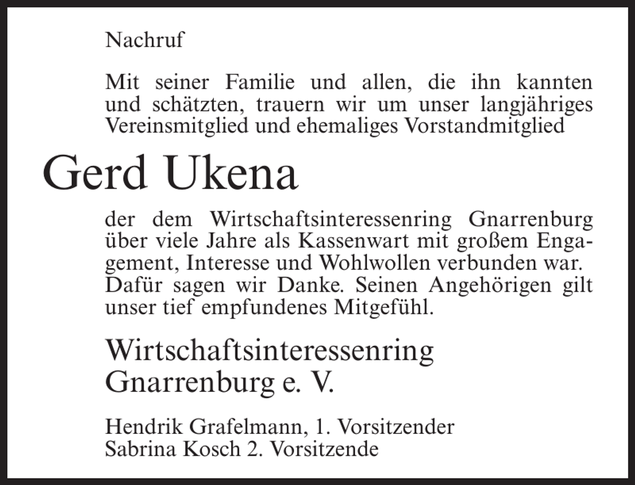 <p>Nachruf<br />Mit seiner Familie und allen, die ihn kannten<br />und schätzten, trauern wir um unser langjähriges<br />Vereinsmitglied und ehemaliges Vorstandmitglied</p><p>Gerd Ukena</p><p>der dem Wirtschaftsinteressenring Gnarrenburg<br />über viele Jahre als Kassenwart mit großem Engagement, Interesse und Wohlwollen verbunden war.<br />Dafür sagen wir Danke. Seinen Angehörigen gilt<br />unser tief empfundenes Mitgefühl.</p><p>Wirtschaftsinteressenring<br />Gnarrenburg e. V.<br />Hendrik Grafelmann, 1. Vorsitzender<br />Sabrina Kosch 2. Vorsitzende</p>