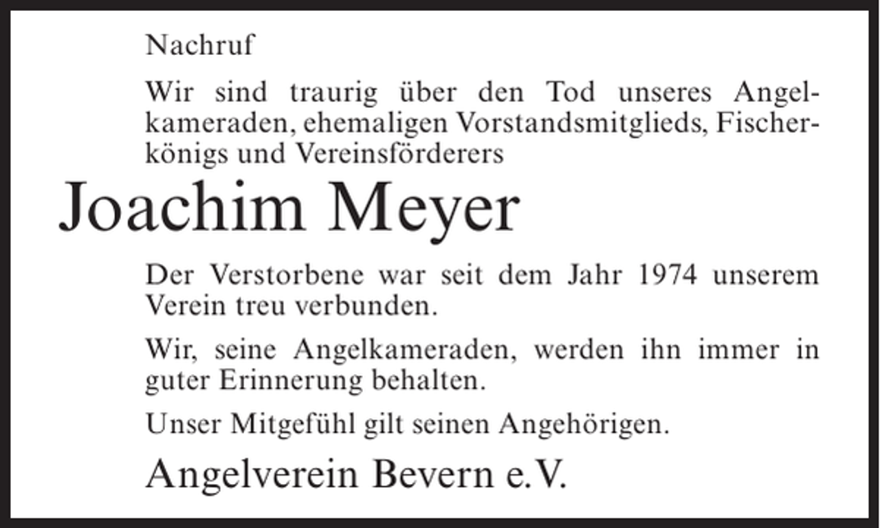 <p>Nachruf<br />Wir sind traurig über den Tod unseres Angel­<br />kameraden, ehemaligen Vorstandsmitglieds, Fischer­<br />königs und Vereinsförderers</p><p>Joachim Meyer</p><p>Der Verstorbene war seit dem Jahr 1974 unserem<br />Verein treu verbunden.<br />Wir, seine Angelkameraden, werden ihn immer in<br />guter Erinnerung behalten.<br />Unser Mitgefühl gilt seinen Angehörigen.</p><p>Angelverein Bevern e.V.</p>