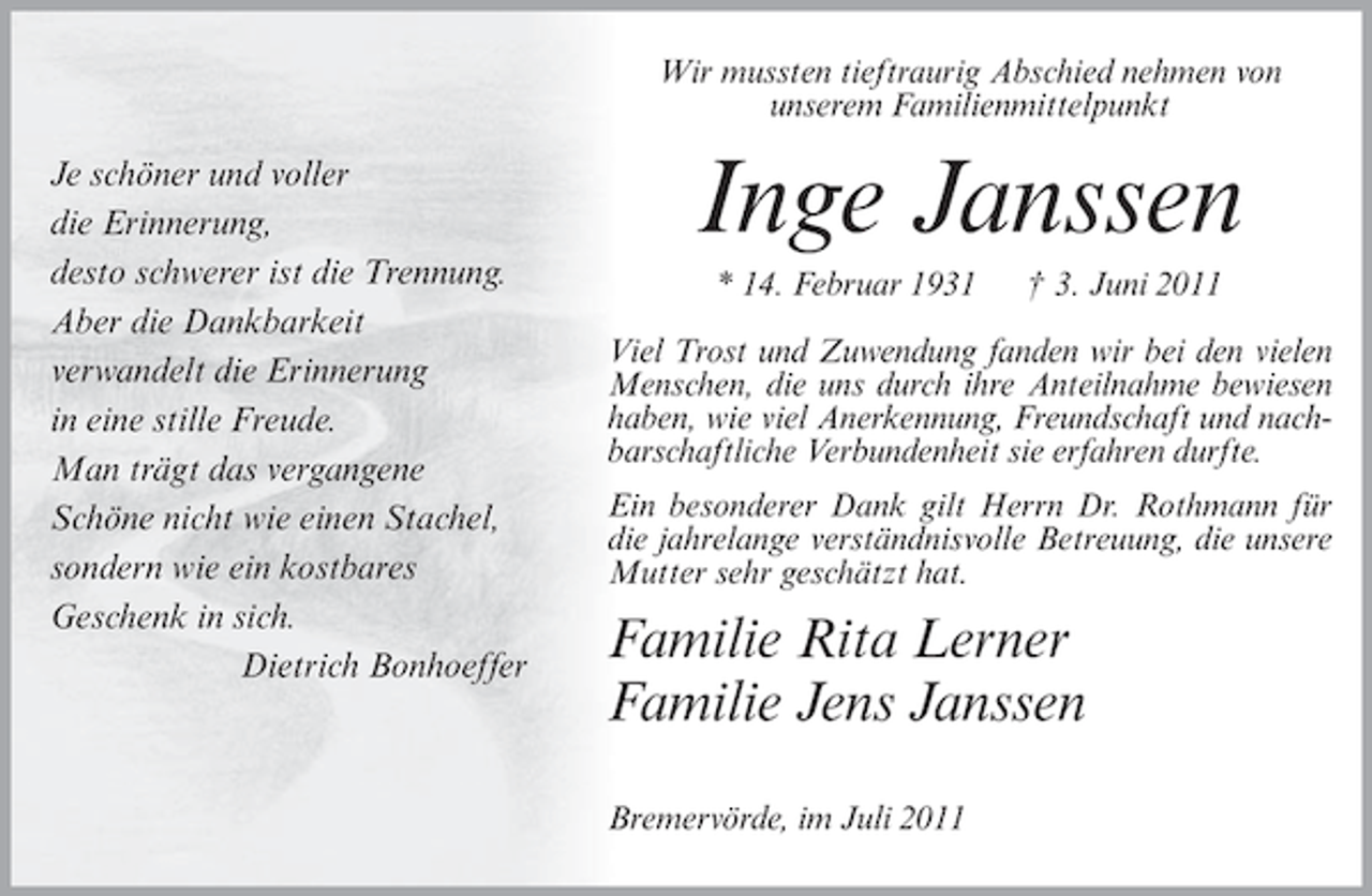 <p>Wir mussten tieftraurig Abschied nehmen von<br />unserem Familienmittelpunkt</p><p>Je schöner und voller<br />die Erinnerung,<br />desto schwerer ist die Trennung.<br />Aber die Dankbarkeit<br />verwandelt die Erinnerung<br />in eine stille Freude.<br />Man trägt das vergangene<br />Schöne nicht wie einen Stachel,<br />sondern wie ein kostbares<br />Geschenk in sich.<br />Dietrich Bonhoeffer</p><p>Inge Janssen<br />* 14. Februar 1931</p><p>† 3. Juni 2011</p><p>Viel Trost und Zuwendung fanden wir bei den vielen<br />Menschen, die uns durch ihre Anteilnahme bewiesen<br />haben, wie viel Anerkennung, Freundschaft und nachbarschaftliche Verbundenheit sie erfahren durfte.<br />Ein besonderer Dank gilt Herrn Dr. Rothmann für<br />die jahrelange verständnisvolle Betreuung, die unsere<br />Mutter sehr geschätzt hat.</p><p>Familie Rita Lerner<br />Familie Jens Janssen<br />Bremervörde, im Juli 2011</p>