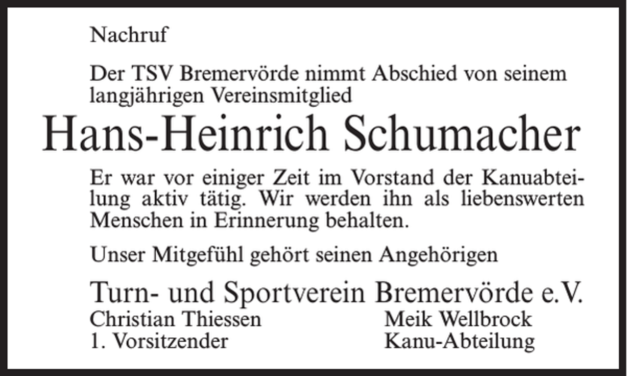 <p>Nachruf<br />Der TSV Bremervörde nimmt Abschied von seinem<br />langjährigen Vereinsmitglied</p><p>Hans-Heinrich Schumacher<br />Er war vor einiger Zeit im Vorstand der Kanuabteilung aktiv tätig. Wir werden ihn als liebenswerten<br />Menschen in Erinnerung behalten.<br />Unser Mitgefühl gehört seinen Angehörigen</p><p>Turn- und Sportverein Bremervörde e.V.<br />Christian Thiessen<br />1. Vorsitzender</p><p>Meik Wellbrock<br />Kanu-Abteilung</p>