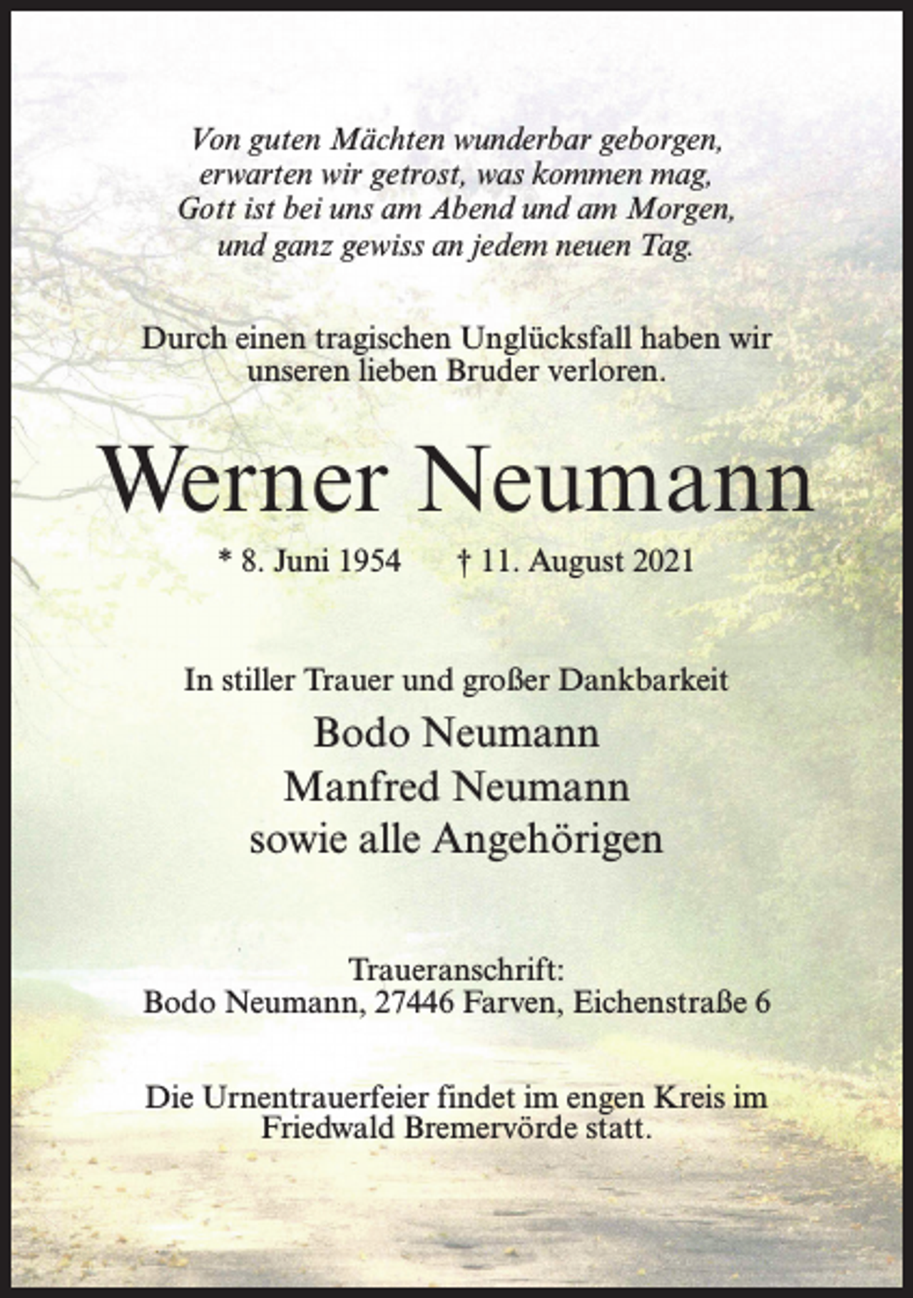 <p>Von guten Mächten wunderbar geborgen,<br />erwarten wir getrost, was kommen mag,<br />Gott ist bei uns am Abend und am Morgen,<br />und ganz gewiss an jedem neuen Tag.<br />Durch einen tragischen Unglücksfall haben wir<br />unseren lieben Bruder verloren.</p><p>Werner Neumann<br />* 8. Juni 1954</p><p>† 11. August 2021</p><p>In stiller Trauer und großer Dankbarkeit</p><p>Bodo Neumann<br />Manfred Neumann<br />sowie alle Angehörigen<br />Traueranschrift:<br />Bodo Neumann, 27446 Farven, Eichenstraße 6<br />Die Urnentrauerfeier findet im engen Kreis im<br />Friedwald Bremervörde statt.</p>