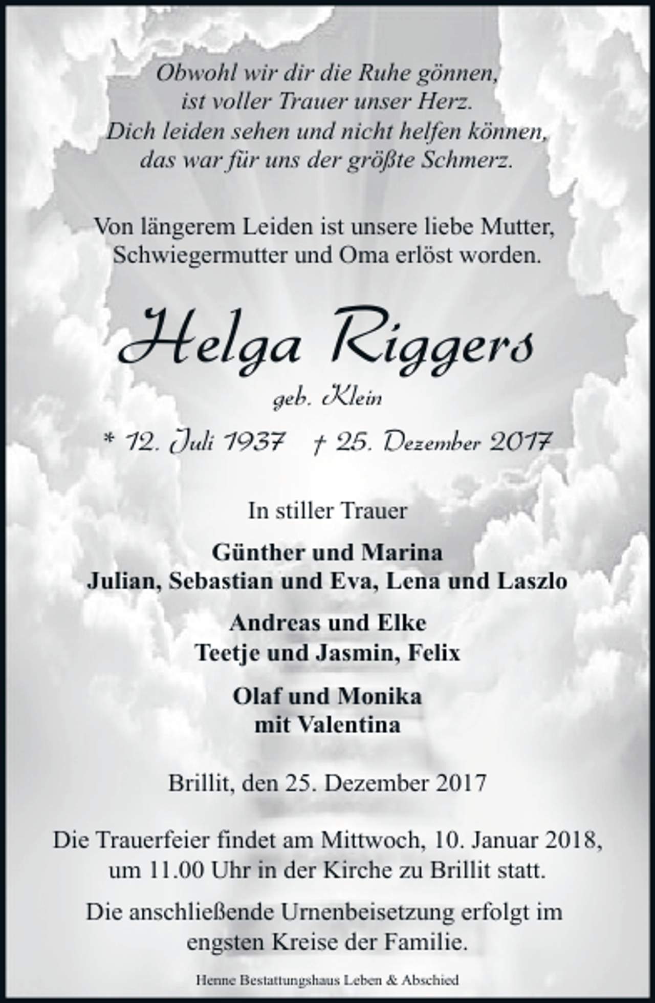 <p>Obwohl wir dir die Ruhe gönnen,<br />ist voller Trauer unser Herz.<br />Dich leiden sehen und nicht helfen können,<br />das war für uns der größte Schmerz.<br />Von längerem Leiden ist unsere liebe Mutter,<br />Schwiegermutter und Oma erlöst worden.</p><p>Helga Riggers</p><p>geb. Klein<br />* 12. Juli 1937 † 25. Dezember 2017<br />In stiller Trauer<br />Günther und Marina<br />Julian, Sebastian und Eva, Lena und Laszlo<br />Andreas und Elke<br />Teetje und Jasmin, Felix<br />Olaf und Monika<br />mit Valentina<br />Brillit, den 25. Dezember 2017<br />Die Trauerfeier findet am Mittwoch, 10. Januar 2018,<br />um 11.00 Uhr in der Kirche zu Brillit statt.<br />Die anschließende Urnenbeisetzung erfolgt im<br />engsten Kreise der Familie.<br />Henne Bestattungshaus Leben &amp; Abschied</p>