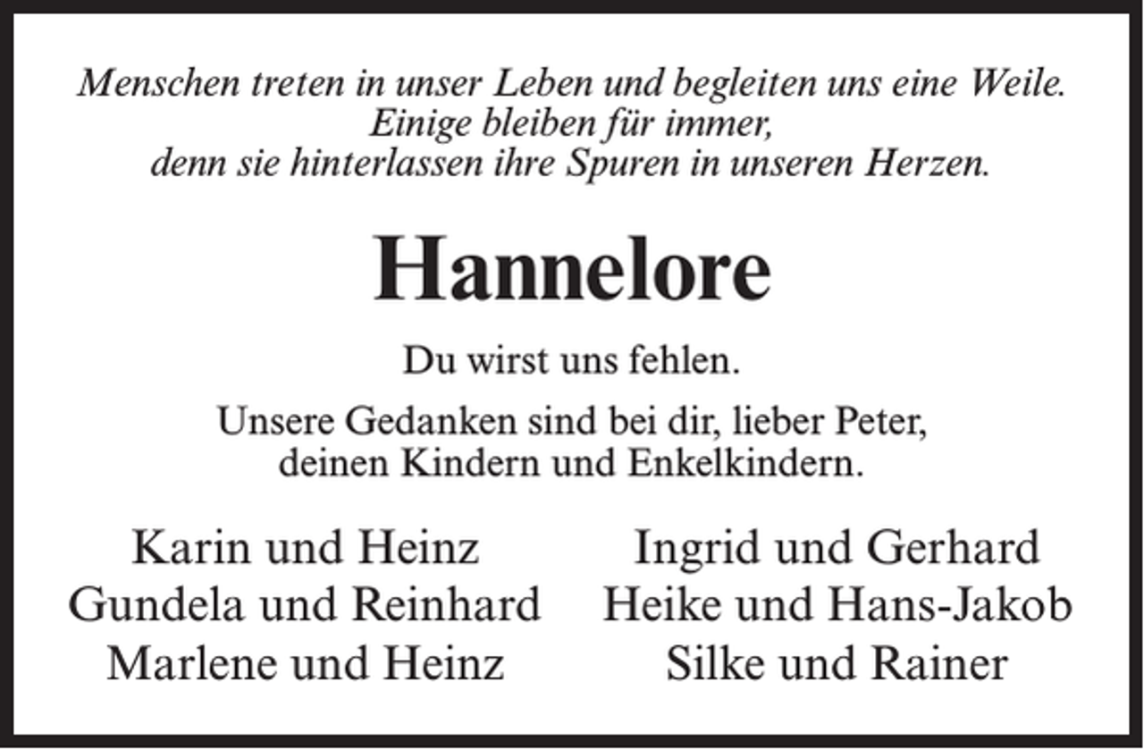 <p>Menschen treten in unser Leben und begleiten uns eine Weile.<br />Einige bleiben für immer,<br />denn sie hinterlassen ihre Spuren in unseren Herzen.</p><p>Hannelore<br />Du wirst uns fehlen.<br />Unsere Gedanken sind bei dir, lieber Peter,<br />deinen Kindern und Enkelkindern.</p><p>Karin und Heinz<br />Ingrid und Gerhard<br />Gundela und Reinhard Heike und Hans-Jakob<br />Marlene und Heinz<br />Silke und Rainer</p>