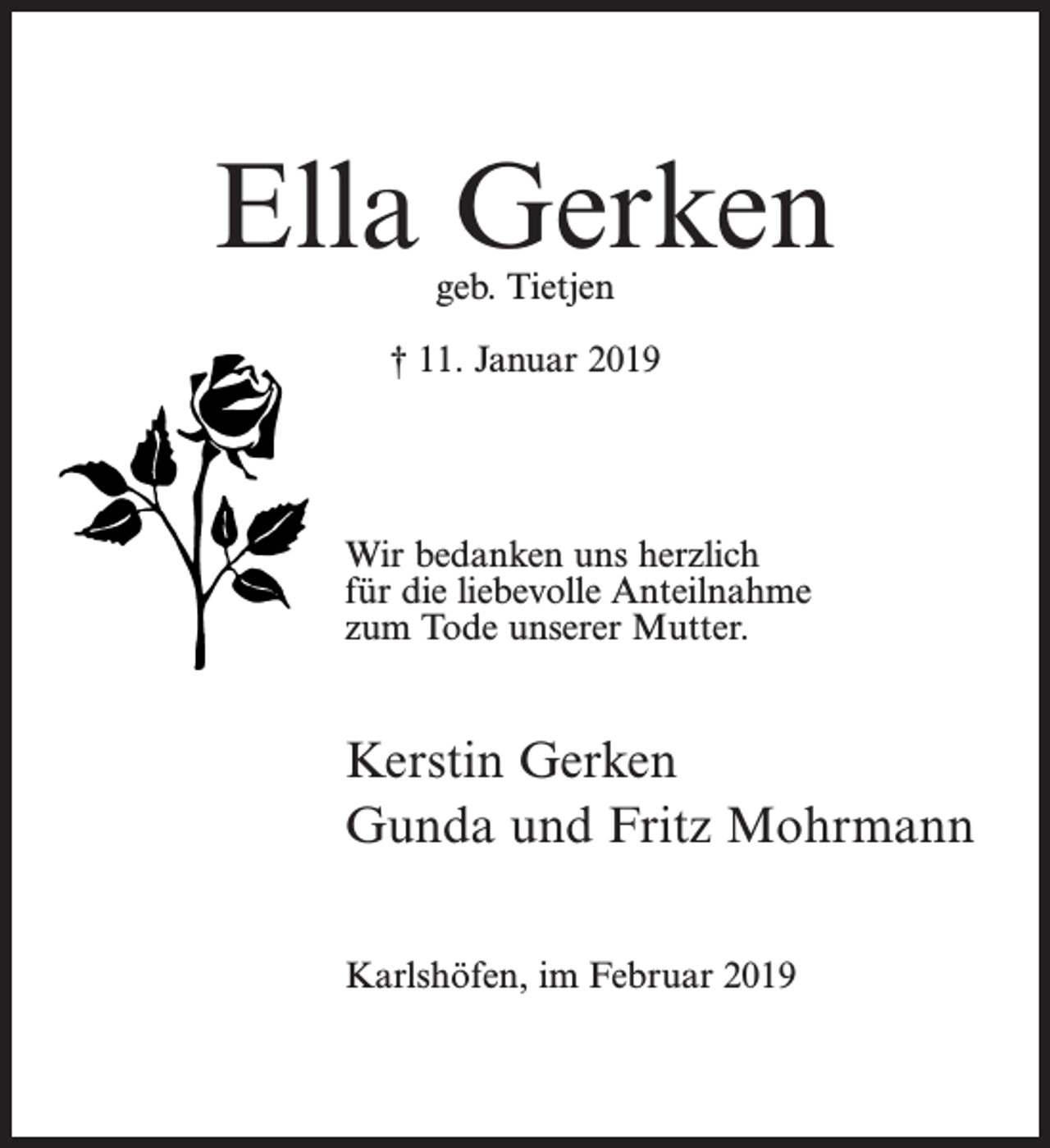 <p>0mm</p><p>Dank im Voraus und einen schönen Tag</p><p>Franzke</p><p>Ella Gerken<br />geb. Tietjen</p><p>† 11. Januar 2019</p><p>Ella Gerken<br />geb. Tietjen<br />Wir bedanken uns herzlich<br />für die liebevolle<br />† Anteilnahme<br />11. Januar 2019<br />zum Tode unserer Mutter.</p><p>Wir bedanken unsKerstin<br />herzlich für<br />die liebevolle Anteilnahme zu<br />Gerken</p><p>öfen, im Januar 2019</p><p>Gunda und Fritz Mohrmann<br />Kerstin Gerken<br />Karlshöfen, im Februar 2019</p><p>Gunda und Fritz Mohrmann</p>