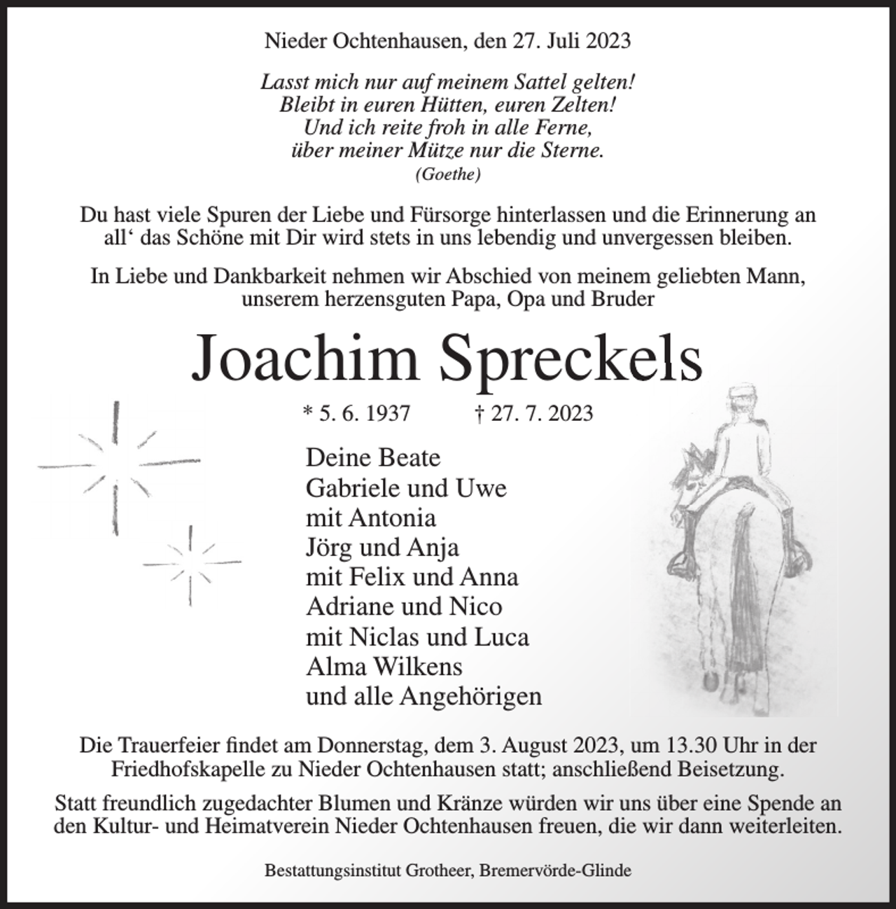 <p>Nieder Ochtenhausen, den 27. Juli 2023<br />Lasst mich nur auf meinem Sattel gelten!<br />Bleibt in euren Hütten, euren Zelten!<br />Und ich reite froh in alle Ferne,<br />über meiner Mütze nur die Sterne.<br />(Goethe)</p><p>Du hast viele Spuren der Liebe und Fürsorge hinterlassen und die Erinnerung an<br />all‘ das Schöne mit Dir wird stets in uns lebendig und unvergessen bleiben.<br />In Liebe und Dankbarkeit nehmen wir Abschied von meinem geliebten Mann,<br />unserem herzensguten Papa, Opa und Bruder</p><p>Joachim Spreckels<br />* 5. 6. 1937</p><p>† 27. 7. 2023</p><p>Deine Beate<br />Gabriele und Uwe<br />mit Antonia<br />Jörg und Anja<br />mit Felix und Anna<br />Adriane und Nico<br />mit Niclas und Luca<br />Alma Wilkens<br />und alle Angehörigen<br />Die Trauerfeier findet am Donnerstag, dem 3. August 2023, um 13.30 Uhr in der<br />Friedhofskapelle zu Nieder Ochtenhausen statt; anschließend Beisetzung.<br />Statt freundlich zugedachter Blumen und Kränze würden wir uns über eine Spende an<br />den Kultur- und Heimatverein Nieder Ochtenhausen freuen, die wir dann weiterleiten.<br />Bestattungsinstitut Grotheer, Bremervörde-Glinde</p>