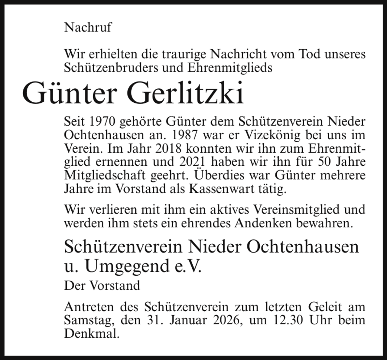 <p>Nachruf<br />Wir erhielten die traurige Nachricht vom Tod unseres<br />Schützenbruders und Ehrenmitglieds</p><p>Günter Gerlitzki</p><p>Seit 1970 gehörte Günter dem Schützenverein Nieder<br />Ochtenhausen an. 1987 war er Vizekönig bei uns im<br />Verein. Im Jahr 2018 konnten wir ihn zum Ehrenmitglied ernennen und 2021 haben wir ihn für 50 Jahre<br />Mitgliedschaft geehrt. Überdies war Günter mehrere<br />Jahre im Vorstand als Kassenwart tätig.<br />Wir verlieren mit ihm ein aktives Vereinsmitglied und<br />werden ihm stets ein ehrendes Andenken bewahren.</p><p>Schützenverein Nieder Ochtenhausen<br />u. Umgegend e.V.<br />Der Vorstand</p><p>Antreten des Schützenverein zum letzten Geleit am<br />Samstag, den 31. Januar 2026, um 12.30 Uhr beim<br />Denkmal.</p>