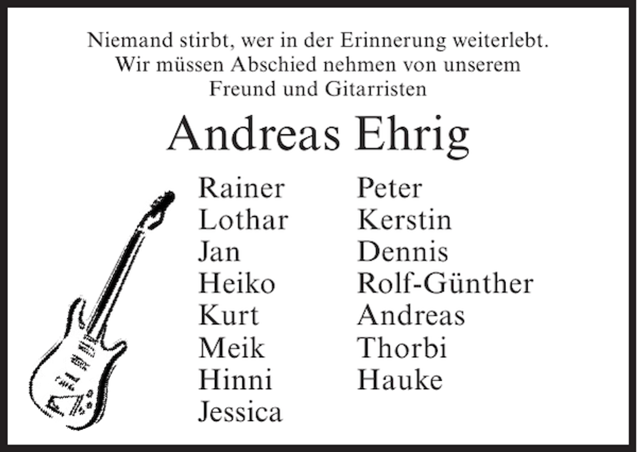 <p>Niemand stirbt, wer in der Erinnerung weiterlebt.<br />Wir müssen Abschied nehmen von unserem<br />Freund und Gitarristen</p><p>Andreas Ehrig<br />Rainer<br />Lothar<br />Jan<br />Heiko<br />Kurt<br />Meik<br />Hinni<br />Jessica</p><p>Peter<br />Kerstin<br />Dennis<br />Rolf-Günther<br />Andreas<br />Thorbi<br />Hauke</p>