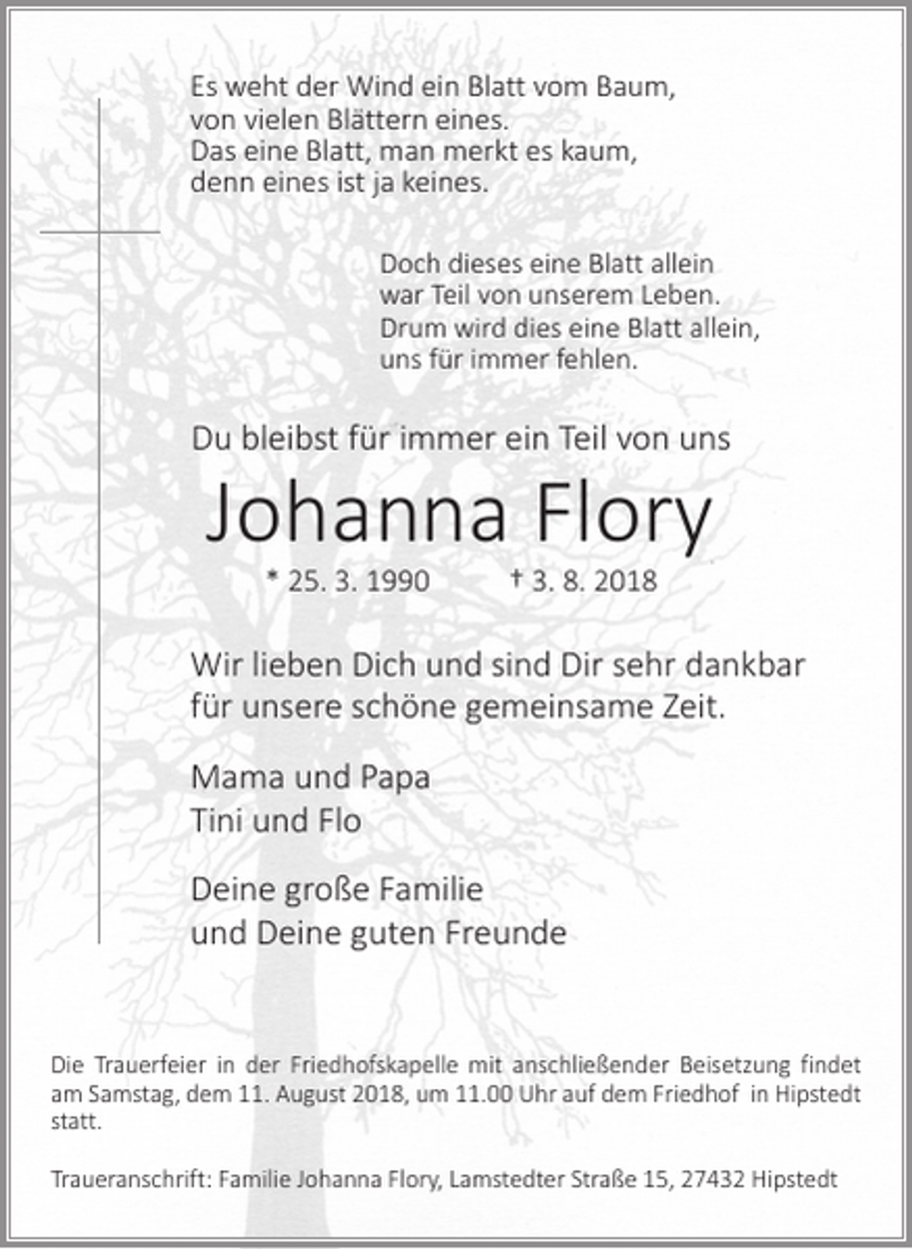 <p>Es weht der Wind ein Blatt vom Baum,<br />von vielen Blättern eines.<br />Das eine Blatt, man merkt es kaum,<br />denn eines ist ja keines.<br />Doch dieses eine Blatt allein<br />war Teil von unserem Leben.<br />Drum wird dies eine Blatt allein,<br />uns für immer fehlen.</p><p>Du bleibst für immer ein Teil von uns</p><p>Johanna Flory<br />* 25. 3. 1990 † 3. 8. 2018</p><p>Wir lieben Dich und sind Dir sehr dankbar<br />für unsere schöne gemeinsame Zeit.<br />Mama und Papa<br />Tini und Flo<br />Deine große Familie<br />und Deine guten Freunde</p><p>Die Trauerfeier in der Friedhofskapelle mit anschließender Beisetzung findet<br />am Samstag, dem 11. August 2018, um 11.00 Uhr auf dem Friedhof in Hipstedt<br />statt.<br />Traueranschrift: Familie Johanna Flory, Lamstedter Straße 15, 27432 Hipstedt</p>