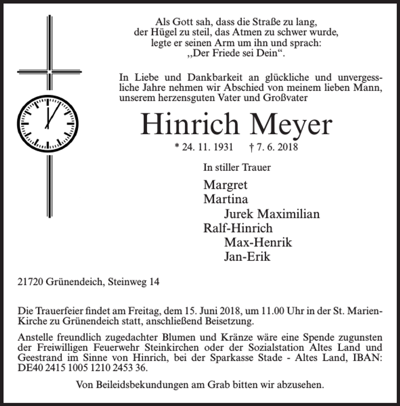 <p>Als Gott sah, dass die Straße zu lang,<br />der Hügel zu steil, das Atmen zu schwer wurde,<br />legte er seinen Arm um ihn und sprach:<br />,,Der Friede sei Dein“.<br />In Liebe und Dankbarkeit an glückliche und unvergess­<br />liche Jahre nehmen wir Abschied von meinem lieben Mann,<br />unserem herzensguten Vater und Großvater</p><p>Hinrich Meyer<br />* 24. 11. 1931</p><p>† 7. 6. 2018</p><p>In stiller Trauer</p><p>Margret<br />Martina<br />Jurek Maximilian<br />Ralf-Hinrich<br />Max-Henrik<br />Jan-Erik<br />21720 Grünendeich, Steinweg 14<br />Die Trauerfeier findet am Freitag, dem 15. Juni 2018, um 11.00 Uhr in der St. MarienKirche zu Grünendeich statt, anschließend Beisetzung.<br />Anstelle freundlich zugedachter Blumen und Kränze wäre eine Spende zugunsten<br />der Freiwilligen Feuerwehr Steinkirchen oder der Sozialstation Altes Land und<br />Geestrand im Sinne von Hinrich, bei der Sparkasse Stade - Altes Land, IBAN:<br />DE40 2415 1005 1210 2456.<br />Von Beileidsbekundungen am Grab bitten wir abzusehen.</p>
