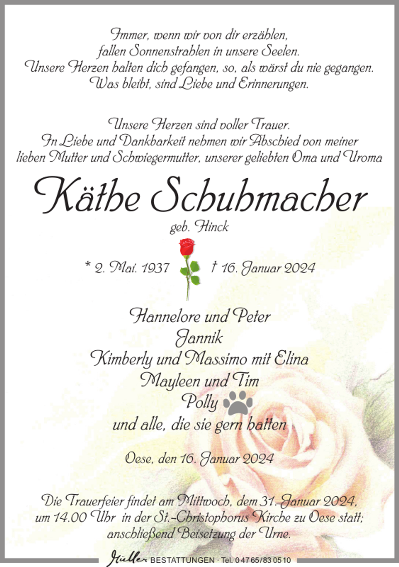 <p>Immer, wenn wir von dir erzählen,<br />fallen Sonnenstrahlen in unsere Seelen.<br />Unsere Herzen halten dich gefangen, so, als wärst du nie gegangen.<br />Was bleibt, sind Liebe und Erinnerungen.<br />Unsere Herzen sind voller Trauer.<br />In Liebe und Dankbarkeit nehmen wir Abschied von meiner<br />lieben Mutter und Schwiegermutter, unserer geliebten Oma und Uroma</p><p>Käthe Schuhmacher<br />geb. Hinck</p><p>* 2. Mai. 1937</p><p>† 16. Januar 2024</p><p>Hannelore und Peter<br />Jannik<br />Kimberly und Massimo mit Elina<br />Mayleen und Tim<br />Polly<br />und alle, die sie gern hatten<br />Oese, den 16. Januar 2024<br />Die Trauerfeier findet am Mittwoch, dem 31. Januar 2024,<br />um 14.00 Uhr in der St.-Christophorus Kirche zu Oese statt;<br />anschließend Beisetzung der Urne.<br />BESTATTUNGEN ∙ Tel. 0 47 65 /83 05 10</p>