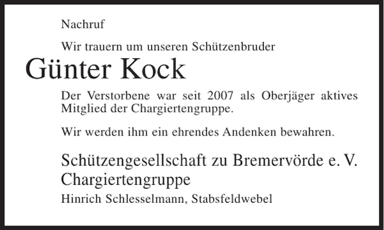<p>Nachruf<br />Wir trauern um unseren Schützenbruder</p><p>Günter Kock<br />Der Verstorbene war seit 2007 als Oberjäger aktives<br />Mitglied der Chargiertengruppe.<br />Wir werden ihm ein ehrendes Andenken bewahren.</p><p>Schützengesellschaft zu Bremervörde e. V.<br />Chargiertengruppe<br />Hinrich Schlesselmann, Stabsfeldwebel</p>