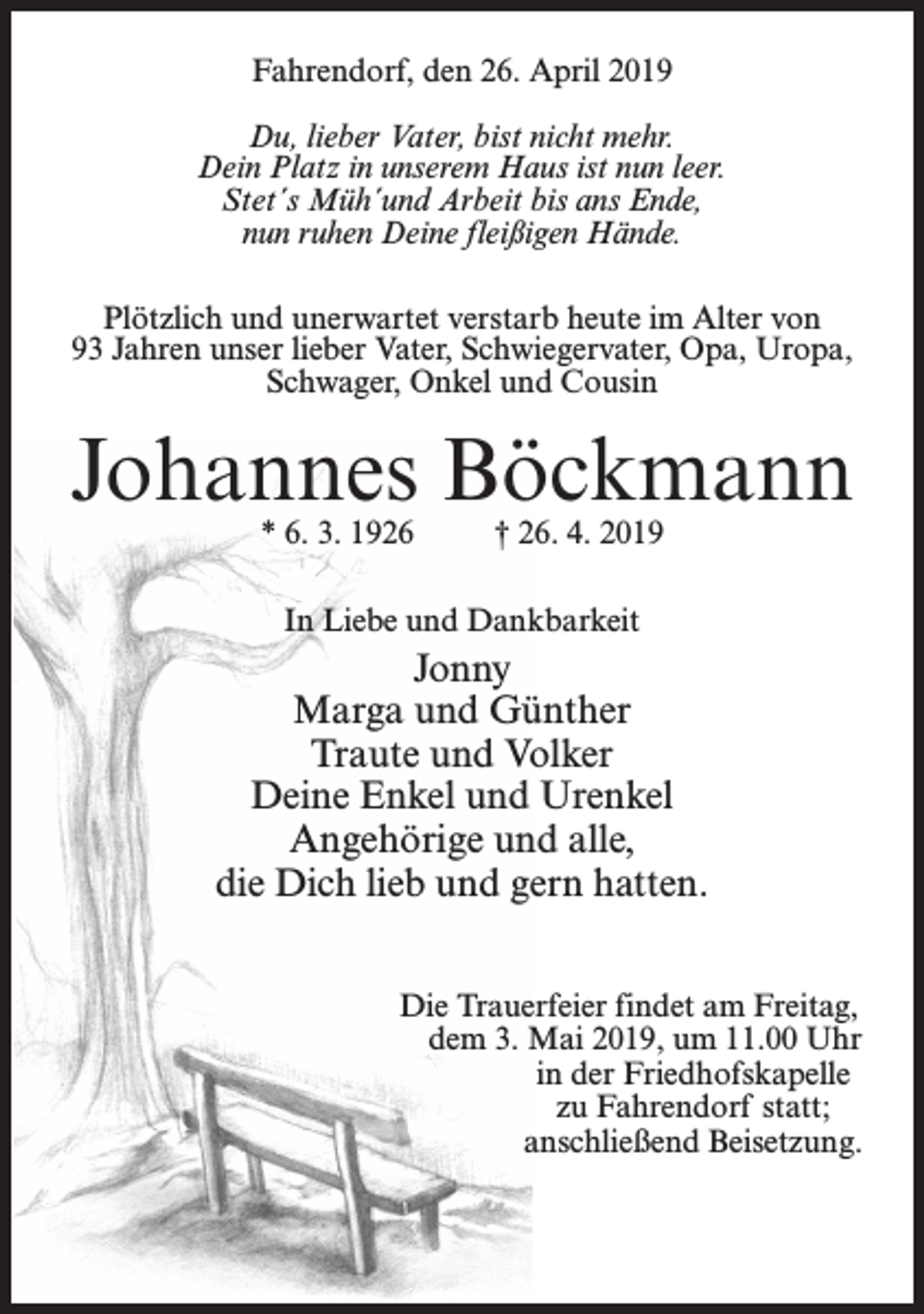 <p>Fahrendorf, den 26. April 2019<br />Du, lieber Vater, bist nicht mehr.<br />Dein Platz in unserem Haus ist nun leer.<br />Stet´s Müh´und Arbeit bis ans Ende,<br />nun ruhen Deine fleißigen Hände.<br />Plötzlich und unerwartet verstarb heute im Alter von<br />93 Jahren unser lieber Vater, Schwiegervater, Opa, Uropa,<br />Schwager, Onkel und Cousin</p><p>Johannes Böckmann<br />* 6. 3. 1926 † 26. 4. 2019<br />In Liebe und Dankbarkeit</p><p>Jonny<br />Marga und Günther<br />Traute und Volker<br />Deine Enkel und Urenkel<br />Angehörige und alle,<br />die Dich lieb und gern hatten.</p><p>Die Trauerfeier findet am Freitag,</p><p>dem 3. Mai 2019, um 11.00 Uhr<br />in der Friedhofskapelle<br />zu Fahrendorf statt;<br />anschließend Beisetzung.</p>