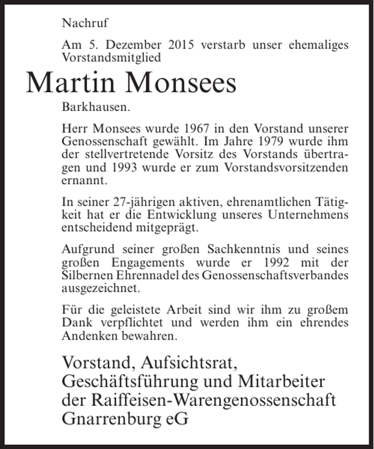 <p>Nachruf<br />Am 5. Dezember 2015 verstarb unser ehemaliges<br />Vorstandsmitglied</p><p>Martin Monsees<br />Barkhausen.</p><p>Herr Monsees wurde 1967 in den Vorstand unserer<br />Genossenschaft gewählt. Im Jahre 1979 wurde ihm<br />der stellvertretende Vorsitz des Vorstands übertragen und 1993 wurde er zum Vorstandsvorsitzenden<br />ernannt.<br />In seiner 27-jährigen aktiven, ehrenamtlichen Tätigkeit hat er die Entwicklung unseres Unternehmens<br />entscheidend mitgeprägt.<br />Aufgrund seiner großen Sachkenntnis und seines<br />großen Engagements wurde er 1992 mit der<br />Silbernen Ehrennadel des Genossenschaftsverbandes<br />ausgezeichnet.<br />Für die geleistete Arbeit sind wir ihm zu großem<br />Dank verpflichtet und werden ihm ein ehrendes<br />Andenken bewahren.</p><p>Vorstand, Aufsichtsrat,<br />Geschäftsführung und Mitarbeiter<br />der Raiffeisen-Warengenossenschaft<br />Gnarrenburg eG</p>