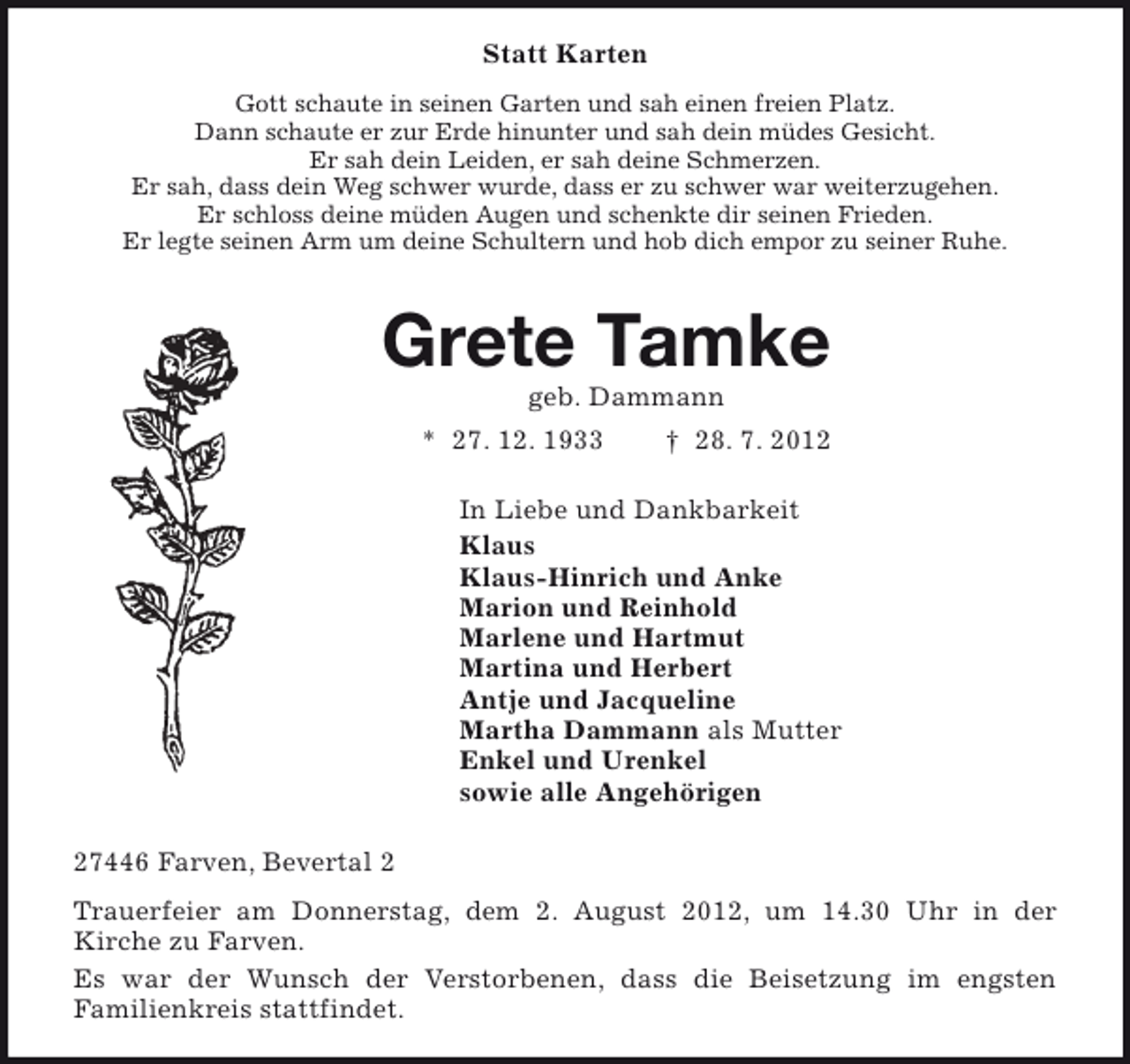 <p>Statt Karten<br />Gott schaute in seinen Garten und sah einen freien Platz.<br />Dann schaute er zur Erde hinunter und sah dein müdes Gesicht.<br />Er sah dein Leiden, er sah deine Schmerzen.<br />Er sah, dass dein Weg schwer wurde, dass er zu schwer war weiterzugehen.<br />Er schloss deine müden Augen und schenkte dir seinen Frieden.<br />Er legte seinen Arm um deine Schultern und hob dich empor zu seiner Ruhe.</p><p>Grete Tamke<br />geb. Dammann</p><p>* 27. 12. 1933</p><p>† 28. 7. 2012</p><p>In Liebe und Dankbarkeit<br />Klaus<br />Klaus-Hinrich und Anke<br />Marion und Reinhold<br />Marlene und Hartmut<br />Martina und Herbert<br />Antje und Jacqueline<br />Martha Dammann als Mutter<br />Enkel und Urenkel<br />sowie alle Angehörigen<br />27446 Farven, Bevertal 2<br />Trauerfeier am Donnerstag, dem 2. August 2012, um 14.30 Uhr in der<br />Kirche zu Farven.<br />Es war der Wunsch der Verstorbenen, dass die Beisetzung im engsten<br />Familienkreis stattfindet.</p>