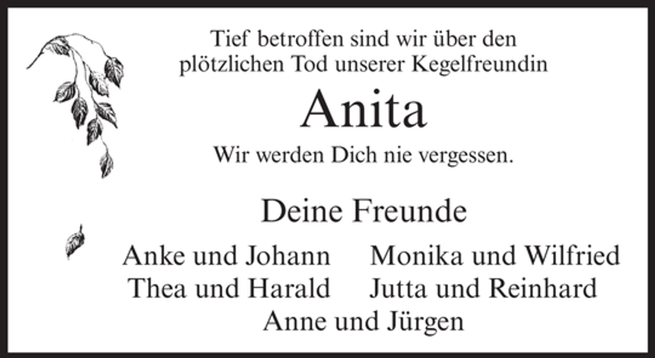 <p>Tief betroffen sind wir über den<br />plötzlichen Tod unserer Kegelfreundin</p><p>Anita<br />Wir werden Dich nie vergessen.</p><p>Deine Freunde<br />Anke und Johann Monika und Wilfried<br />Thea und Harald Jutta und Reinhard<br />Anne und Jürgen</p>
