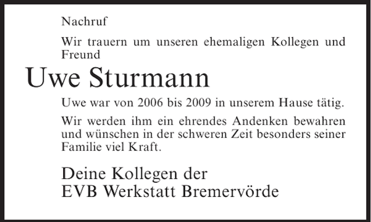 <p>Nachruf<br />Wir trauern um unseren ehemaligen Kollegen und<br />Freund</p><p>Uwe Sturmann<br />Uwe war von 2006 bis 2009 in unserem Hause tätig.<br />Wir werden ihm ein ehrendes Andenken bewahren<br />und wünschen in der schweren Zeit besonders seiner<br />Familie viel Kraft.</p><p>Deine Kollegen der<br />EVB Werkstatt Bremervörde</p>