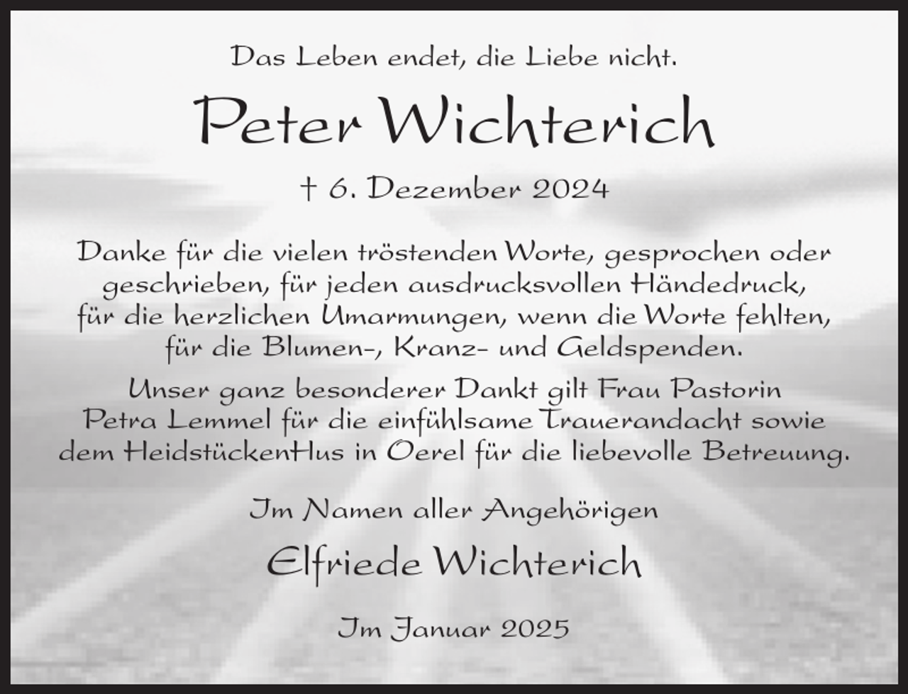 <p>Das Leben endet, die Liebe nicht.</p><p>Peter Wichterich<br />† 6. Dezember 2024<br />Danke für die vielen tröstenden Worte, gesprochen oder<br />geschrieben, für jeden ausdrucksvollen Händedruck,<br />für die herzlichen Umarmungen, wenn die Worte fehlten,<br />für die Blumen-, Kranz- und Geldspenden.<br />Unser ganz besonderer Dankt gilt Frau Pastorin<br />Petra Lemmel für die einfühlsame Trauerandacht sowie<br />dem HeidstückenHus in Oerel für die liebevolle Betreuung.<br />Im Namen aller Angehörigen</p><p>Elfriede Wichterich<br />Im Januar 2025</p>