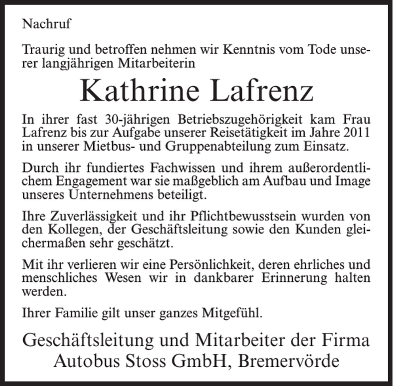 <p>Nachruf<br />Traurig und betroffen nehmen wir Kenntnis vom Tode unserer langjährigen Mitarbeiterin</p><p>Kathrine Lafrenz<br />In ihrer fast 30-jährigen Betriebszugehörigkeit kam Frau<br />Lafrenz bis zur Aufgabe unserer Reisetätigkeit im Jahre 2011<br />in unserer Mietbus- und Gruppenabteilung zum Einsatz.<br />Durch ihr fundiertes Fachwissen und ihrem außerordentlichem Engagement war sie maßgeblich am Aufbau und Image<br />unseres Unternehmens beteiligt.<br />Ihre Zuverlässigkeit und ihr Pflichtbewusstsein wurden von<br />den Kollegen, der Geschäftsleitung sowie den Kunden gleichermaßen sehr geschätzt.<br />Mit ihr verlieren wir eine Persönlichkeit, deren ehrliches und<br />menschliches Wesen wir in dankbarer Erinnerung halten<br />werden.<br />Ihrer Familie gilt unser ganzes Mitgefühl.</p><p>Geschäftsleitung und Mitarbeiter der Firma<br />Autobus Stoss GmbH, Bremervörde</p>