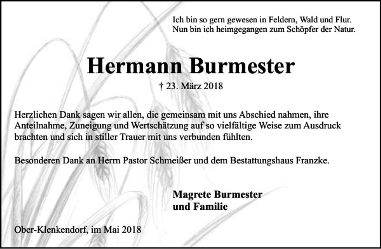 <p>Ich bin so gern gewesen in Feldern, Wald und Flur.<br />Nun bin ich heimgegangen zum Schöpfer der Natur.</p><p>Hermann Burmester<br />† 23. März 2018</p><p>Herzlichen Dank sagen wir allen, die gemeinsam mit uns Abschied nahmen, ihre<br />Anteilnahme, Zuneigung und Wertschätzung auf so vielfältige Weise zum Ausdruck<br />brachten und sich in stiller Trauer mit uns verbunden fühlten.<br />Besonderen Dank an Herrn Pastor Schmeißer und dem Bestattungshaus Franzke.</p><p>Magrete Burmester<br />und Familie<br />Ober-Klenkendorf, im Mai 2018</p>
